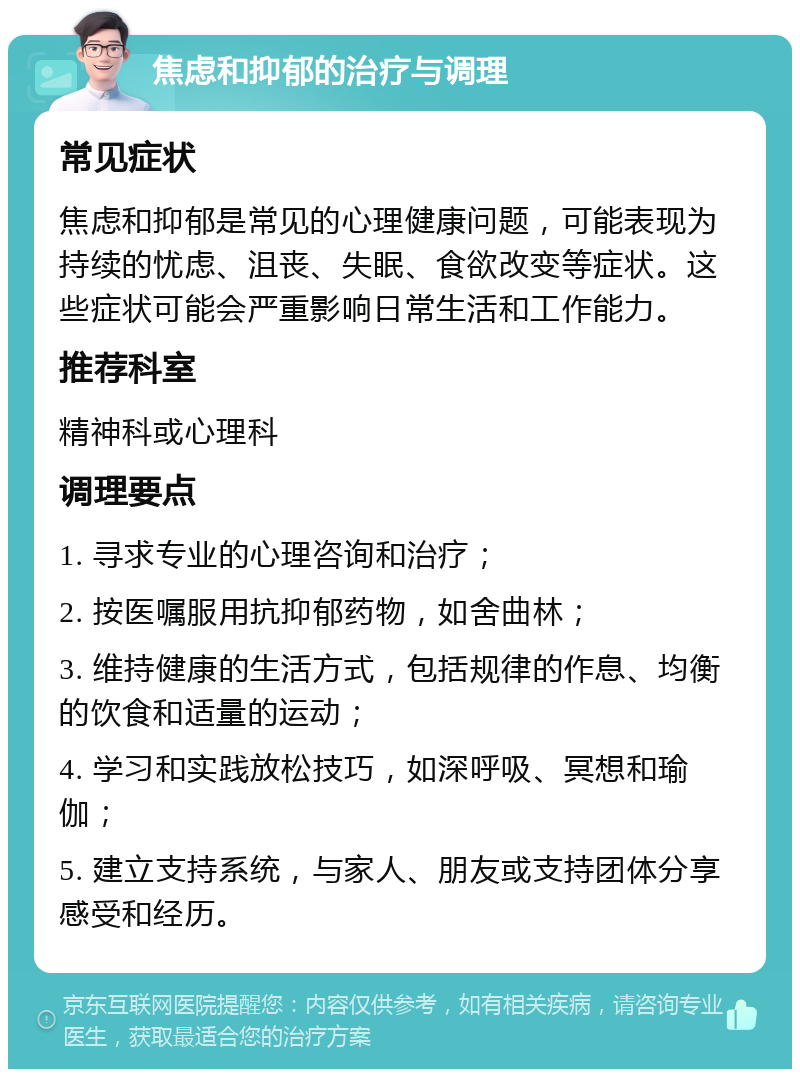 焦虑和抑郁的治疗与调理 常见症状 焦虑和抑郁是常见的心理健康问题，可能表现为持续的忧虑、沮丧、失眠、食欲改变等症状。这些症状可能会严重影响日常生活和工作能力。 推荐科室 精神科或心理科 调理要点 1. 寻求专业的心理咨询和治疗； 2. 按医嘱服用抗抑郁药物，如舍曲林； 3. 维持健康的生活方式，包括规律的作息、均衡的饮食和适量的运动； 4. 学习和实践放松技巧，如深呼吸、冥想和瑜伽； 5. 建立支持系统，与家人、朋友或支持团体分享感受和经历。