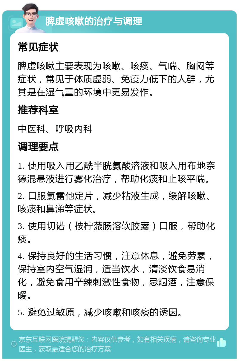 脾虚咳嗽的治疗与调理 常见症状 脾虚咳嗽主要表现为咳嗽、咳痰、气喘、胸闷等症状，常见于体质虚弱、免疫力低下的人群，尤其是在湿气重的环境中更易发作。 推荐科室 中医科、呼吸内科 调理要点 1. 使用吸入用乙酰半胱氨酸溶液和吸入用布地奈德混悬液进行雾化治疗，帮助化痰和止咳平喘。 2. 口服氯雷他定片，减少粘液生成，缓解咳嗽、咳痰和鼻涕等症状。 3. 使用切诺（桉柠蒎肠溶软胶囊）口服，帮助化痰。 4. 保持良好的生活习惯，注意休息，避免劳累，保持室内空气湿润，适当饮水，清淡饮食易消化，避免食用辛辣刺激性食物，忌烟酒，注意保暖。 5. 避免过敏原，减少咳嗽和咳痰的诱因。