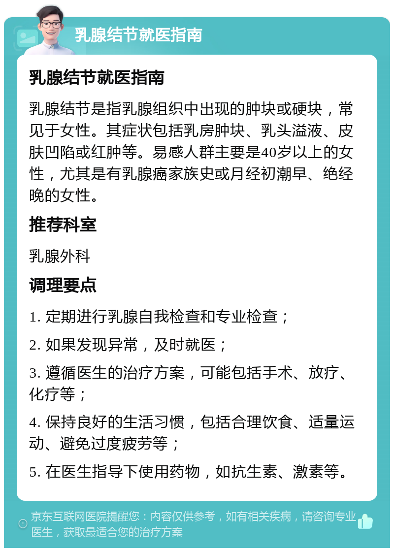 乳腺结节就医指南 乳腺结节就医指南 乳腺结节是指乳腺组织中出现的肿块或硬块，常见于女性。其症状包括乳房肿块、乳头溢液、皮肤凹陷或红肿等。易感人群主要是40岁以上的女性，尤其是有乳腺癌家族史或月经初潮早、绝经晚的女性。 推荐科室 乳腺外科 调理要点 1. 定期进行乳腺自我检查和专业检查； 2. 如果发现异常，及时就医； 3. 遵循医生的治疗方案，可能包括手术、放疗、化疗等； 4. 保持良好的生活习惯，包括合理饮食、适量运动、避免过度疲劳等； 5. 在医生指导下使用药物，如抗生素、激素等。