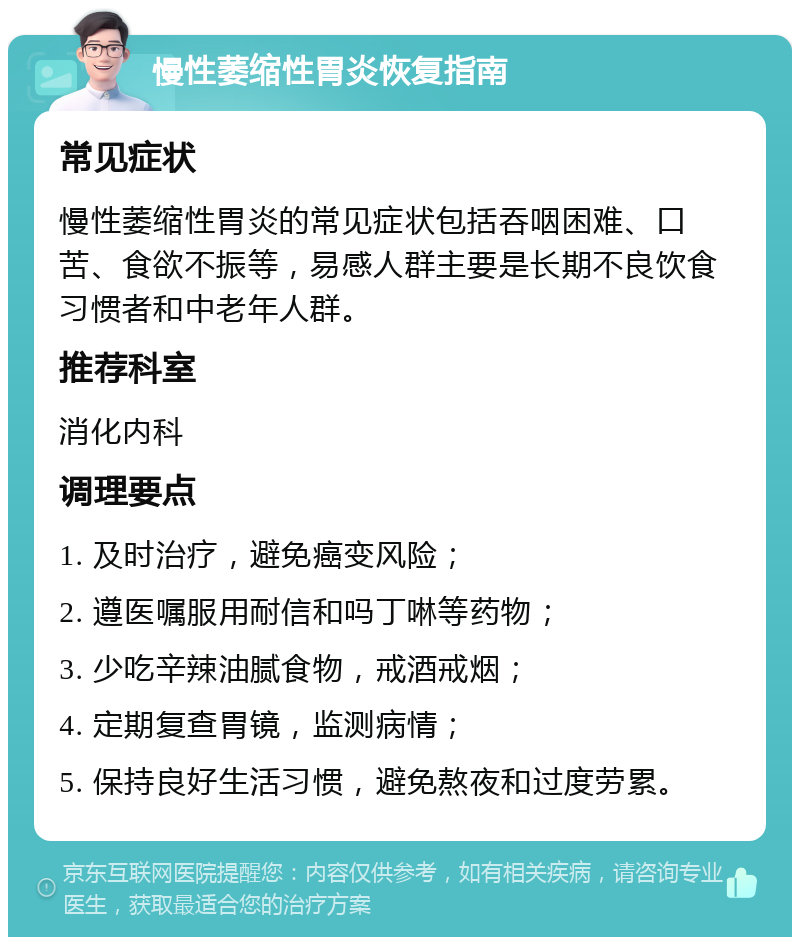 慢性萎缩性胃炎恢复指南 常见症状 慢性萎缩性胃炎的常见症状包括吞咽困难、口苦、食欲不振等，易感人群主要是长期不良饮食习惯者和中老年人群。 推荐科室 消化内科 调理要点 1. 及时治疗，避免癌变风险； 2. 遵医嘱服用耐信和吗丁啉等药物； 3. 少吃辛辣油腻食物，戒酒戒烟； 4. 定期复查胃镜，监测病情； 5. 保持良好生活习惯，避免熬夜和过度劳累。