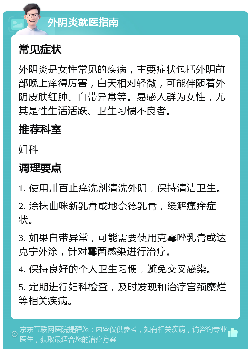 外阴炎就医指南 常见症状 外阴炎是女性常见的疾病，主要症状包括外阴前部晚上痒得厉害，白天相对轻微，可能伴随着外阴皮肤红肿、白带异常等。易感人群为女性，尤其是性生活活跃、卫生习惯不良者。 推荐科室 妇科 调理要点 1. 使用川百止痒洗剂清洗外阴，保持清洁卫生。 2. 涂抹曲咪新乳膏或地奈德乳膏，缓解瘙痒症状。 3. 如果白带异常，可能需要使用克霉唑乳膏或达克宁外涂，针对霉菌感染进行治疗。 4. 保持良好的个人卫生习惯，避免交叉感染。 5. 定期进行妇科检查，及时发现和治疗宫颈糜烂等相关疾病。