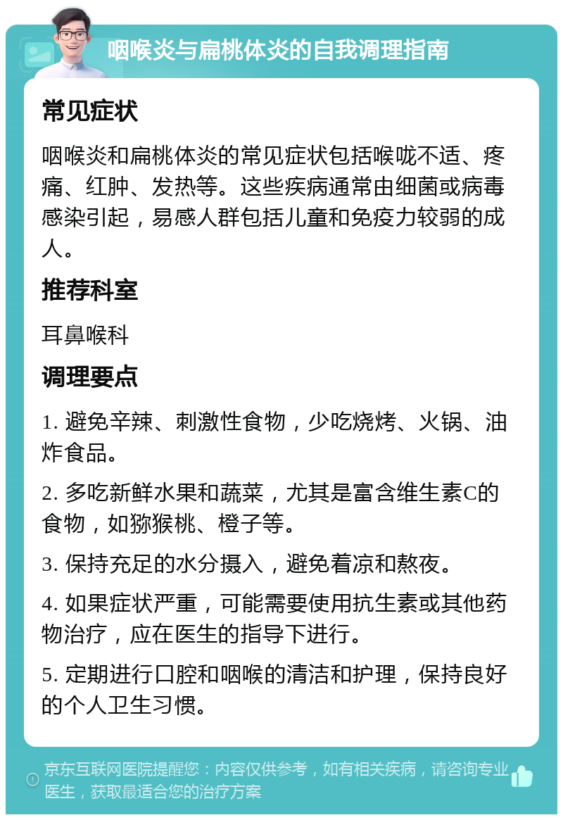 咽喉炎与扁桃体炎的自我调理指南 常见症状 咽喉炎和扁桃体炎的常见症状包括喉咙不适、疼痛、红肿、发热等。这些疾病通常由细菌或病毒感染引起，易感人群包括儿童和免疫力较弱的成人。 推荐科室 耳鼻喉科 调理要点 1. 避免辛辣、刺激性食物，少吃烧烤、火锅、油炸食品。 2. 多吃新鲜水果和蔬菜，尤其是富含维生素C的食物，如猕猴桃、橙子等。 3. 保持充足的水分摄入，避免着凉和熬夜。 4. 如果症状严重，可能需要使用抗生素或其他药物治疗，应在医生的指导下进行。 5. 定期进行口腔和咽喉的清洁和护理，保持良好的个人卫生习惯。