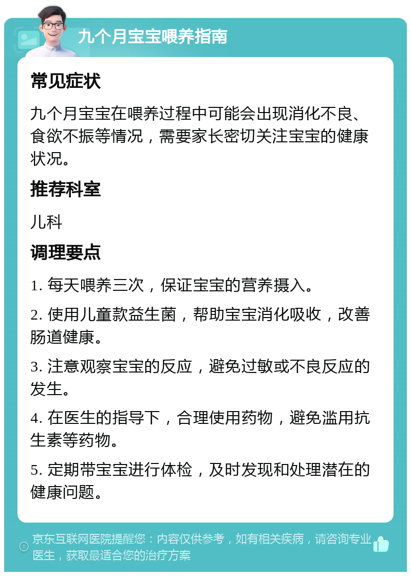 九个月宝宝喂养指南 常见症状 九个月宝宝在喂养过程中可能会出现消化不良、食欲不振等情况，需要家长密切关注宝宝的健康状况。 推荐科室 儿科 调理要点 1. 每天喂养三次，保证宝宝的营养摄入。 2. 使用儿童款益生菌，帮助宝宝消化吸收，改善肠道健康。 3. 注意观察宝宝的反应，避免过敏或不良反应的发生。 4. 在医生的指导下，合理使用药物，避免滥用抗生素等药物。 5. 定期带宝宝进行体检，及时发现和处理潜在的健康问题。