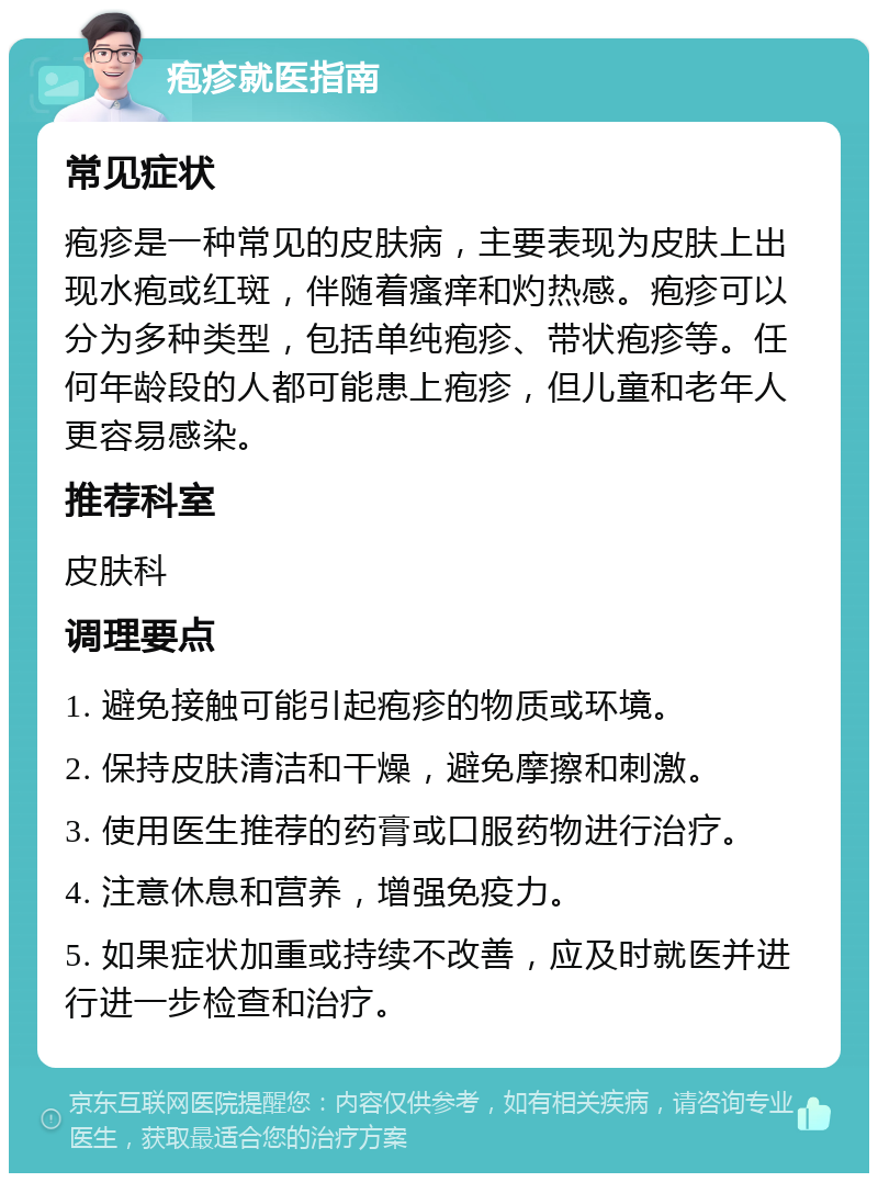 疱疹就医指南 常见症状 疱疹是一种常见的皮肤病，主要表现为皮肤上出现水疱或红斑，伴随着瘙痒和灼热感。疱疹可以分为多种类型，包括单纯疱疹、带状疱疹等。任何年龄段的人都可能患上疱疹，但儿童和老年人更容易感染。 推荐科室 皮肤科 调理要点 1. 避免接触可能引起疱疹的物质或环境。 2. 保持皮肤清洁和干燥，避免摩擦和刺激。 3. 使用医生推荐的药膏或口服药物进行治疗。 4. 注意休息和营养，增强免疫力。 5. 如果症状加重或持续不改善，应及时就医并进行进一步检查和治疗。