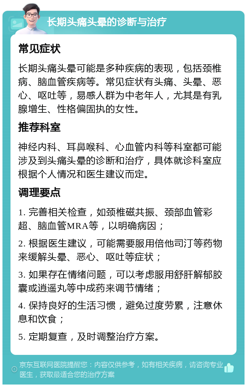 长期头痛头晕的诊断与治疗 常见症状 长期头痛头晕可能是多种疾病的表现，包括颈椎病、脑血管疾病等。常见症状有头痛、头晕、恶心、呕吐等，易感人群为中老年人，尤其是有乳腺增生、性格偏固执的女性。 推荐科室 神经内科、耳鼻喉科、心血管内科等科室都可能涉及到头痛头晕的诊断和治疗，具体就诊科室应根据个人情况和医生建议而定。 调理要点 1. 完善相关检查，如颈椎磁共振、颈部血管彩超、脑血管MRA等，以明确病因； 2. 根据医生建议，可能需要服用倍他司汀等药物来缓解头晕、恶心、呕吐等症状； 3. 如果存在情绪问题，可以考虑服用舒肝解郁胶囊或逍遥丸等中成药来调节情绪； 4. 保持良好的生活习惯，避免过度劳累，注意休息和饮食； 5. 定期复查，及时调整治疗方案。