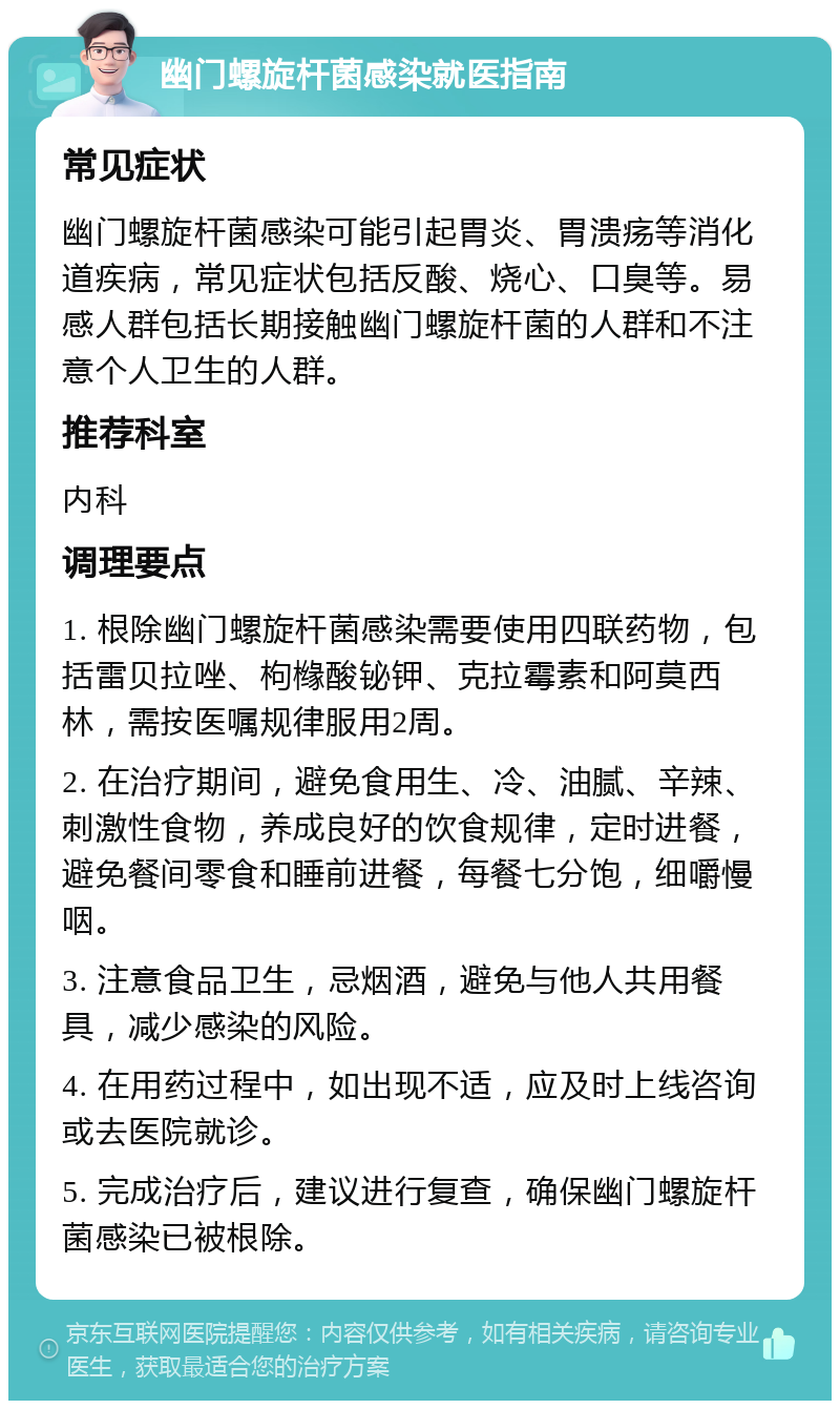 幽门螺旋杆菌感染就医指南 常见症状 幽门螺旋杆菌感染可能引起胃炎、胃溃疡等消化道疾病，常见症状包括反酸、烧心、口臭等。易感人群包括长期接触幽门螺旋杆菌的人群和不注意个人卫生的人群。 推荐科室 内科 调理要点 1. 根除幽门螺旋杆菌感染需要使用四联药物，包括雷贝拉唑、枸橼酸铋钾、克拉霉素和阿莫西林，需按医嘱规律服用2周。 2. 在治疗期间，避免食用生、冷、油腻、辛辣、刺激性食物，养成良好的饮食规律，定时进餐，避免餐间零食和睡前进餐，每餐七分饱，细嚼慢咽。 3. 注意食品卫生，忌烟酒，避免与他人共用餐具，减少感染的风险。 4. 在用药过程中，如出现不适，应及时上线咨询或去医院就诊。 5. 完成治疗后，建议进行复查，确保幽门螺旋杆菌感染已被根除。