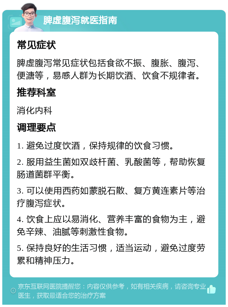 脾虚腹泻就医指南 常见症状 脾虚腹泻常见症状包括食欲不振、腹胀、腹泻、便溏等，易感人群为长期饮酒、饮食不规律者。 推荐科室 消化内科 调理要点 1. 避免过度饮酒，保持规律的饮食习惯。 2. 服用益生菌如双歧杆菌、乳酸菌等，帮助恢复肠道菌群平衡。 3. 可以使用西药如蒙脱石散、复方黄连素片等治疗腹泻症状。 4. 饮食上应以易消化、营养丰富的食物为主，避免辛辣、油腻等刺激性食物。 5. 保持良好的生活习惯，适当运动，避免过度劳累和精神压力。