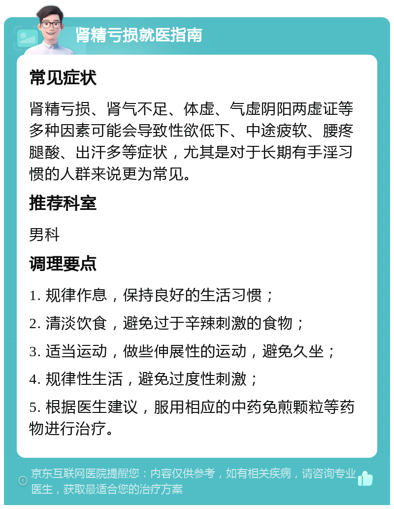 肾精亏损就医指南 常见症状 肾精亏损、肾气不足、体虚、气虚阴阳两虚证等多种因素可能会导致性欲低下、中途疲软、腰疼腿酸、出汗多等症状，尤其是对于长期有手淫习惯的人群来说更为常见。 推荐科室 男科 调理要点 1. 规律作息，保持良好的生活习惯； 2. 清淡饮食，避免过于辛辣刺激的食物； 3. 适当运动，做些伸展性的运动，避免久坐； 4. 规律性生活，避免过度性刺激； 5. 根据医生建议，服用相应的中药免煎颗粒等药物进行治疗。