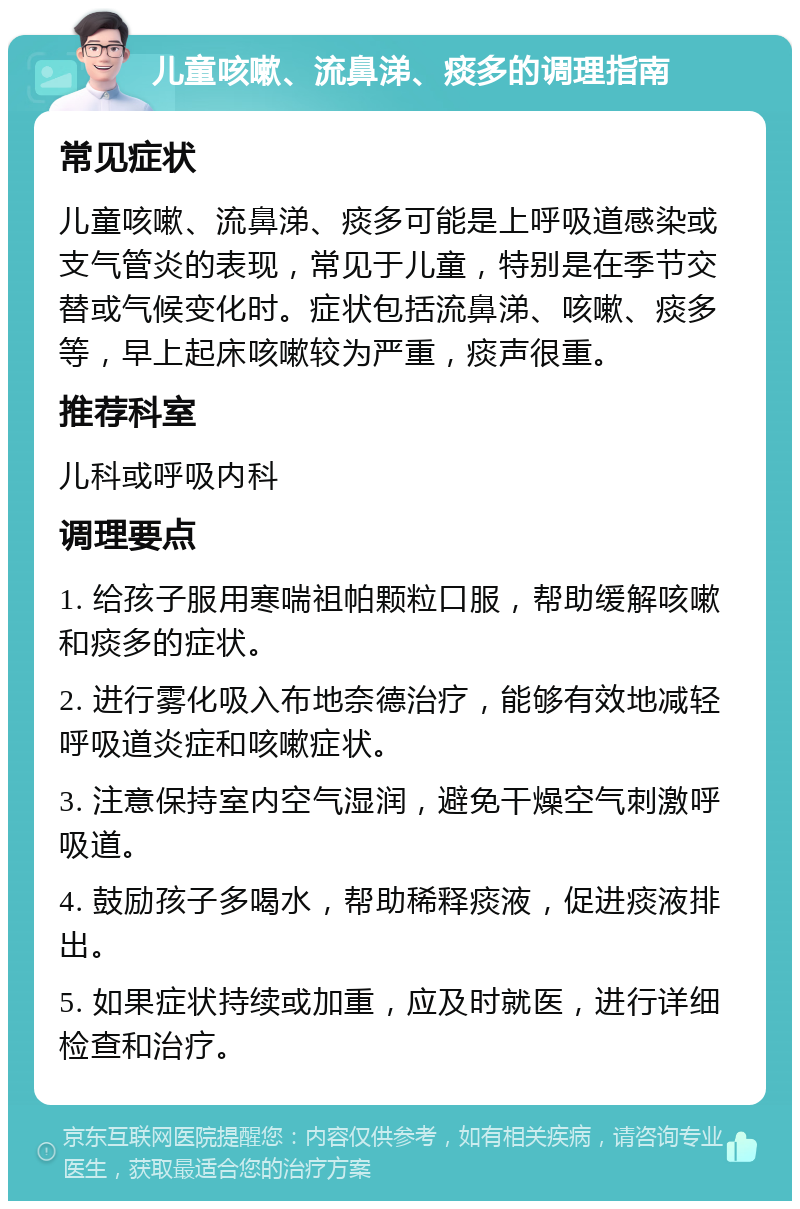 儿童咳嗽、流鼻涕、痰多的调理指南 常见症状 儿童咳嗽、流鼻涕、痰多可能是上呼吸道感染或支气管炎的表现，常见于儿童，特别是在季节交替或气候变化时。症状包括流鼻涕、咳嗽、痰多等，早上起床咳嗽较为严重，痰声很重。 推荐科室 儿科或呼吸内科 调理要点 1. 给孩子服用寒喘祖帕颗粒口服，帮助缓解咳嗽和痰多的症状。 2. 进行雾化吸入布地奈德治疗，能够有效地减轻呼吸道炎症和咳嗽症状。 3. 注意保持室内空气湿润，避免干燥空气刺激呼吸道。 4. 鼓励孩子多喝水，帮助稀释痰液，促进痰液排出。 5. 如果症状持续或加重，应及时就医，进行详细检查和治疗。