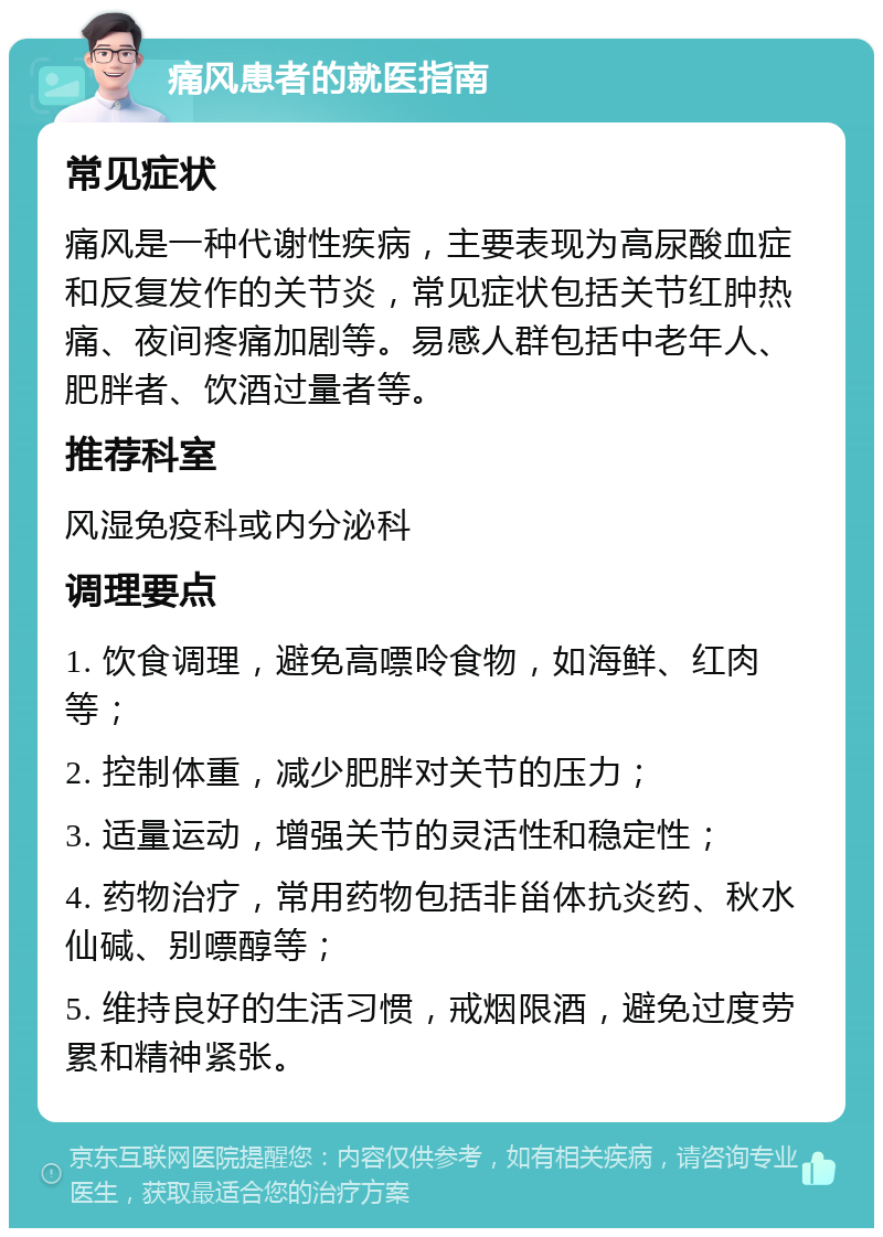 痛风患者的就医指南 常见症状 痛风是一种代谢性疾病，主要表现为高尿酸血症和反复发作的关节炎，常见症状包括关节红肿热痛、夜间疼痛加剧等。易感人群包括中老年人、肥胖者、饮酒过量者等。 推荐科室 风湿免疫科或内分泌科 调理要点 1. 饮食调理，避免高嘌呤食物，如海鲜、红肉等； 2. 控制体重，减少肥胖对关节的压力； 3. 适量运动，增强关节的灵活性和稳定性； 4. 药物治疗，常用药物包括非甾体抗炎药、秋水仙碱、别嘌醇等； 5. 维持良好的生活习惯，戒烟限酒，避免过度劳累和精神紧张。