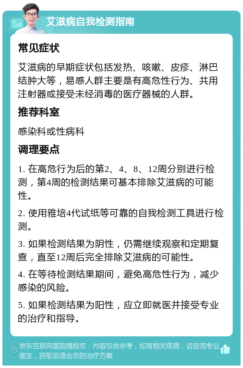 艾滋病自我检测指南 常见症状 艾滋病的早期症状包括发热、咳嗽、皮疹、淋巴结肿大等，易感人群主要是有高危性行为、共用注射器或接受未经消毒的医疗器械的人群。 推荐科室 感染科或性病科 调理要点 1. 在高危行为后的第2、4、8、12周分别进行检测，第4周的检测结果可基本排除艾滋病的可能性。 2. 使用雅培4代试纸等可靠的自我检测工具进行检测。 3. 如果检测结果为阴性，仍需继续观察和定期复查，直至12周后完全排除艾滋病的可能性。 4. 在等待检测结果期间，避免高危性行为，减少感染的风险。 5. 如果检测结果为阳性，应立即就医并接受专业的治疗和指导。