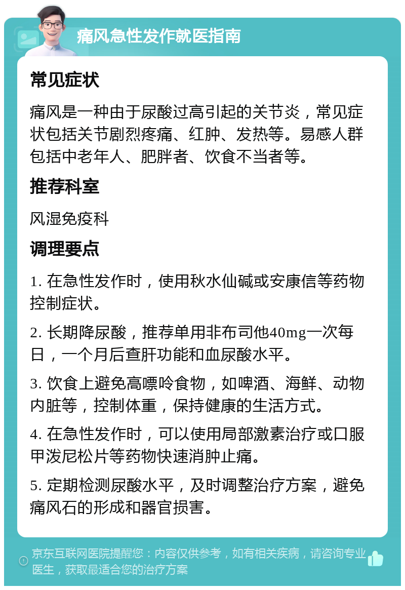 痛风急性发作就医指南 常见症状 痛风是一种由于尿酸过高引起的关节炎，常见症状包括关节剧烈疼痛、红肿、发热等。易感人群包括中老年人、肥胖者、饮食不当者等。 推荐科室 风湿免疫科 调理要点 1. 在急性发作时，使用秋水仙碱或安康信等药物控制症状。 2. 长期降尿酸，推荐单用非布司他40mg一次每日，一个月后查肝功能和血尿酸水平。 3. 饮食上避免高嘌呤食物，如啤酒、海鲜、动物内脏等，控制体重，保持健康的生活方式。 4. 在急性发作时，可以使用局部激素治疗或口服甲泼尼松片等药物快速消肿止痛。 5. 定期检测尿酸水平，及时调整治疗方案，避免痛风石的形成和器官损害。