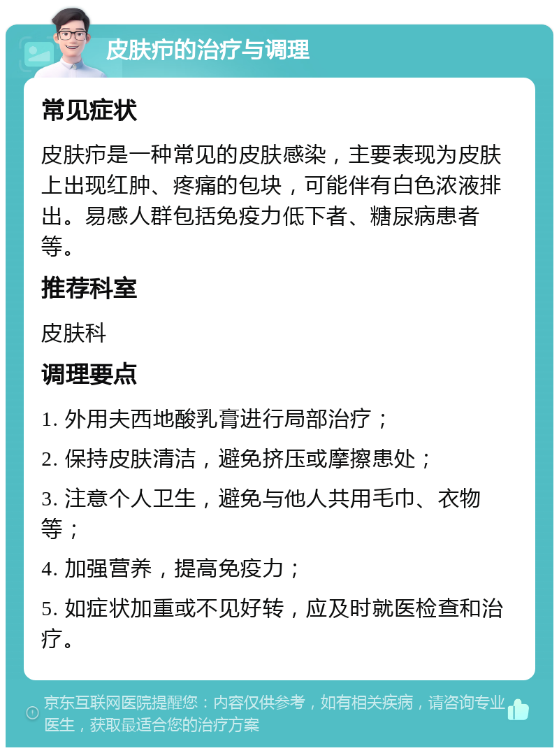 皮肤疖的治疗与调理 常见症状 皮肤疖是一种常见的皮肤感染，主要表现为皮肤上出现红肿、疼痛的包块，可能伴有白色浓液排出。易感人群包括免疫力低下者、糖尿病患者等。 推荐科室 皮肤科 调理要点 1. 外用夫西地酸乳膏进行局部治疗； 2. 保持皮肤清洁，避免挤压或摩擦患处； 3. 注意个人卫生，避免与他人共用毛巾、衣物等； 4. 加强营养，提高免疫力； 5. 如症状加重或不见好转，应及时就医检查和治疗。