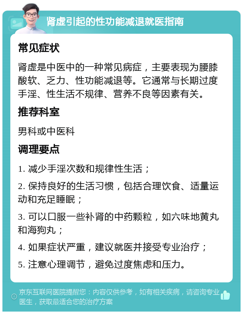 肾虚引起的性功能减退就医指南 常见症状 肾虚是中医中的一种常见病症，主要表现为腰膝酸软、乏力、性功能减退等。它通常与长期过度手淫、性生活不规律、营养不良等因素有关。 推荐科室 男科或中医科 调理要点 1. 减少手淫次数和规律性生活； 2. 保持良好的生活习惯，包括合理饮食、适量运动和充足睡眠； 3. 可以口服一些补肾的中药颗粒，如六味地黄丸和海狗丸； 4. 如果症状严重，建议就医并接受专业治疗； 5. 注意心理调节，避免过度焦虑和压力。