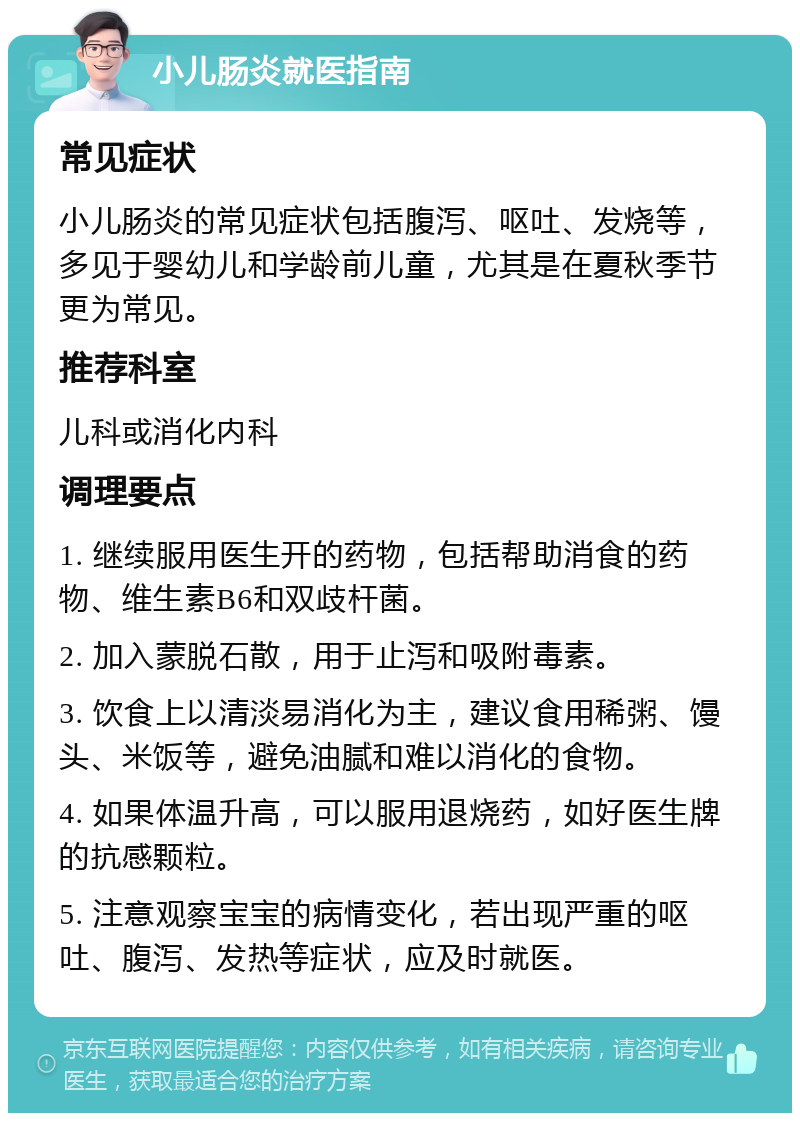 小儿肠炎就医指南 常见症状 小儿肠炎的常见症状包括腹泻、呕吐、发烧等，多见于婴幼儿和学龄前儿童，尤其是在夏秋季节更为常见。 推荐科室 儿科或消化内科 调理要点 1. 继续服用医生开的药物，包括帮助消食的药物、维生素B6和双歧杆菌。 2. 加入蒙脱石散，用于止泻和吸附毒素。 3. 饮食上以清淡易消化为主，建议食用稀粥、馒头、米饭等，避免油腻和难以消化的食物。 4. 如果体温升高，可以服用退烧药，如好医生牌的抗感颗粒。 5. 注意观察宝宝的病情变化，若出现严重的呕吐、腹泻、发热等症状，应及时就医。