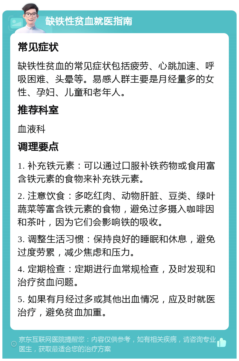 缺铁性贫血就医指南 常见症状 缺铁性贫血的常见症状包括疲劳、心跳加速、呼吸困难、头晕等。易感人群主要是月经量多的女性、孕妇、儿童和老年人。 推荐科室 血液科 调理要点 1. 补充铁元素：可以通过口服补铁药物或食用富含铁元素的食物来补充铁元素。 2. 注意饮食：多吃红肉、动物肝脏、豆类、绿叶蔬菜等富含铁元素的食物，避免过多摄入咖啡因和茶叶，因为它们会影响铁的吸收。 3. 调整生活习惯：保持良好的睡眠和休息，避免过度劳累，减少焦虑和压力。 4. 定期检查：定期进行血常规检查，及时发现和治疗贫血问题。 5. 如果有月经过多或其他出血情况，应及时就医治疗，避免贫血加重。