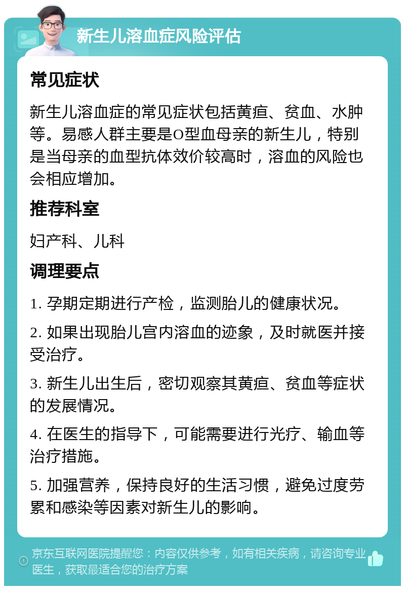 新生儿溶血症风险评估 常见症状 新生儿溶血症的常见症状包括黄疸、贫血、水肿等。易感人群主要是O型血母亲的新生儿，特别是当母亲的血型抗体效价较高时，溶血的风险也会相应增加。 推荐科室 妇产科、儿科 调理要点 1. 孕期定期进行产检，监测胎儿的健康状况。 2. 如果出现胎儿宫内溶血的迹象，及时就医并接受治疗。 3. 新生儿出生后，密切观察其黄疸、贫血等症状的发展情况。 4. 在医生的指导下，可能需要进行光疗、输血等治疗措施。 5. 加强营养，保持良好的生活习惯，避免过度劳累和感染等因素对新生儿的影响。