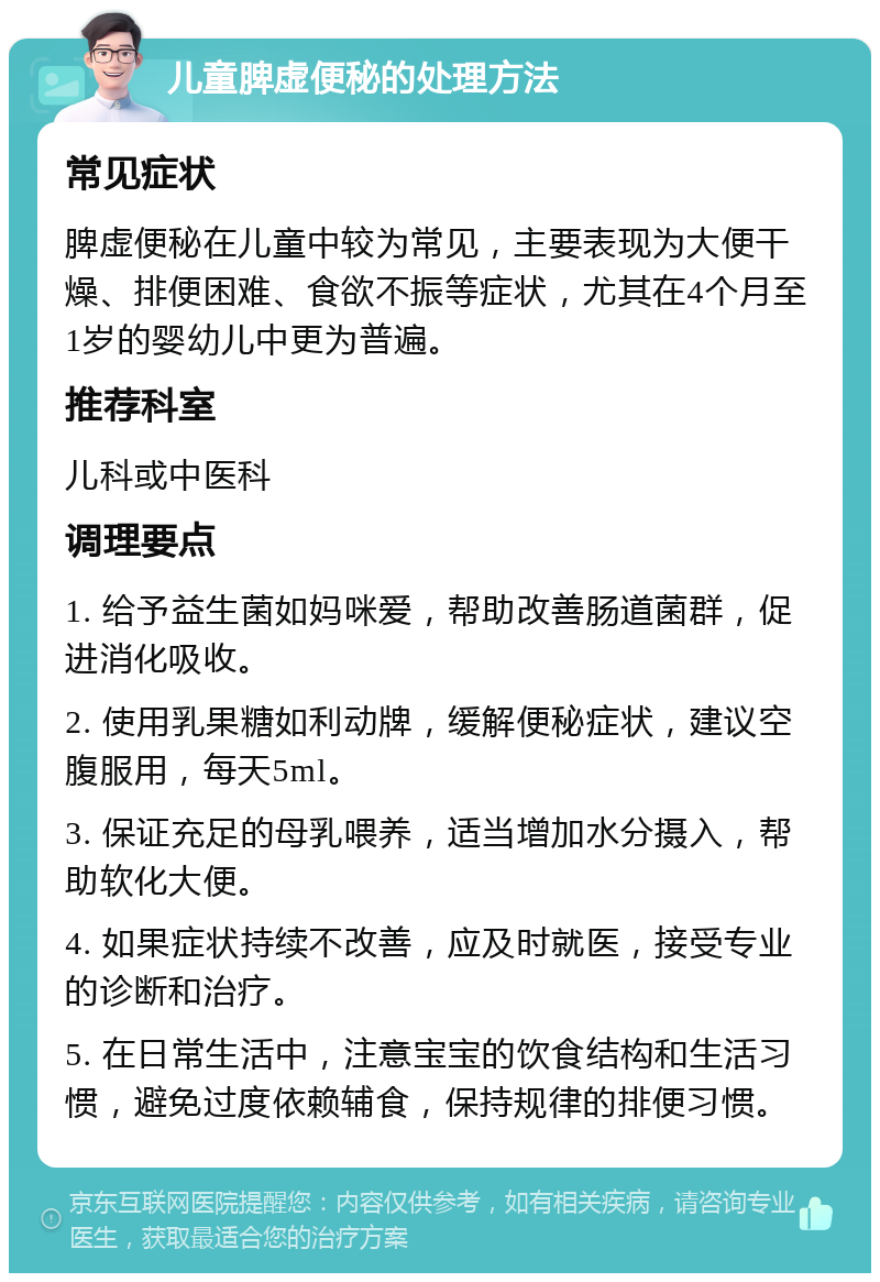 儿童脾虚便秘的处理方法 常见症状 脾虚便秘在儿童中较为常见，主要表现为大便干燥、排便困难、食欲不振等症状，尤其在4个月至1岁的婴幼儿中更为普遍。 推荐科室 儿科或中医科 调理要点 1. 给予益生菌如妈咪爱，帮助改善肠道菌群，促进消化吸收。 2. 使用乳果糖如利动牌，缓解便秘症状，建议空腹服用，每天5ml。 3. 保证充足的母乳喂养，适当增加水分摄入，帮助软化大便。 4. 如果症状持续不改善，应及时就医，接受专业的诊断和治疗。 5. 在日常生活中，注意宝宝的饮食结构和生活习惯，避免过度依赖辅食，保持规律的排便习惯。