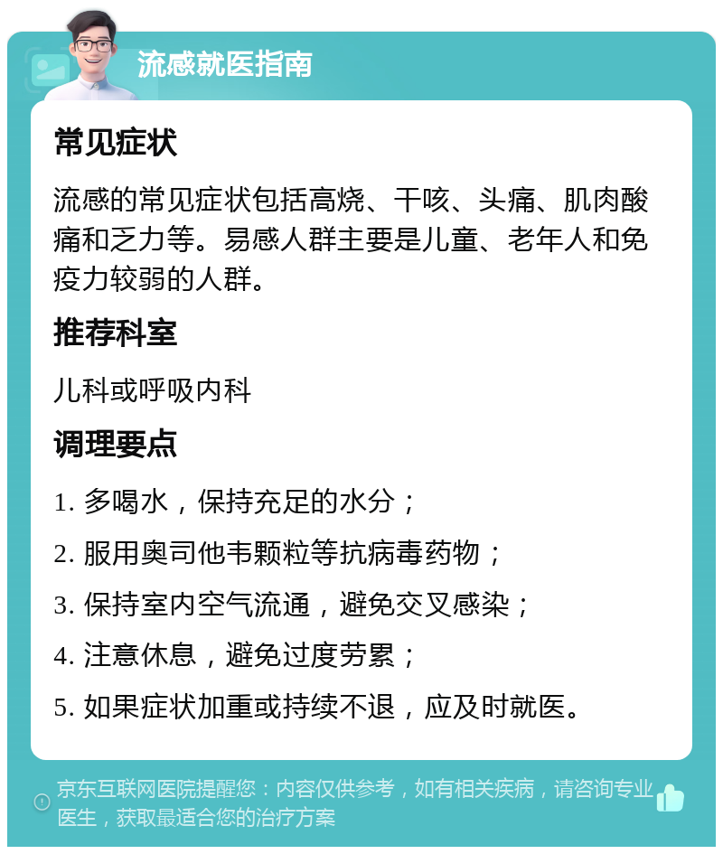 流感就医指南 常见症状 流感的常见症状包括高烧、干咳、头痛、肌肉酸痛和乏力等。易感人群主要是儿童、老年人和免疫力较弱的人群。 推荐科室 儿科或呼吸内科 调理要点 1. 多喝水，保持充足的水分； 2. 服用奥司他韦颗粒等抗病毒药物； 3. 保持室内空气流通，避免交叉感染； 4. 注意休息，避免过度劳累； 5. 如果症状加重或持续不退，应及时就医。