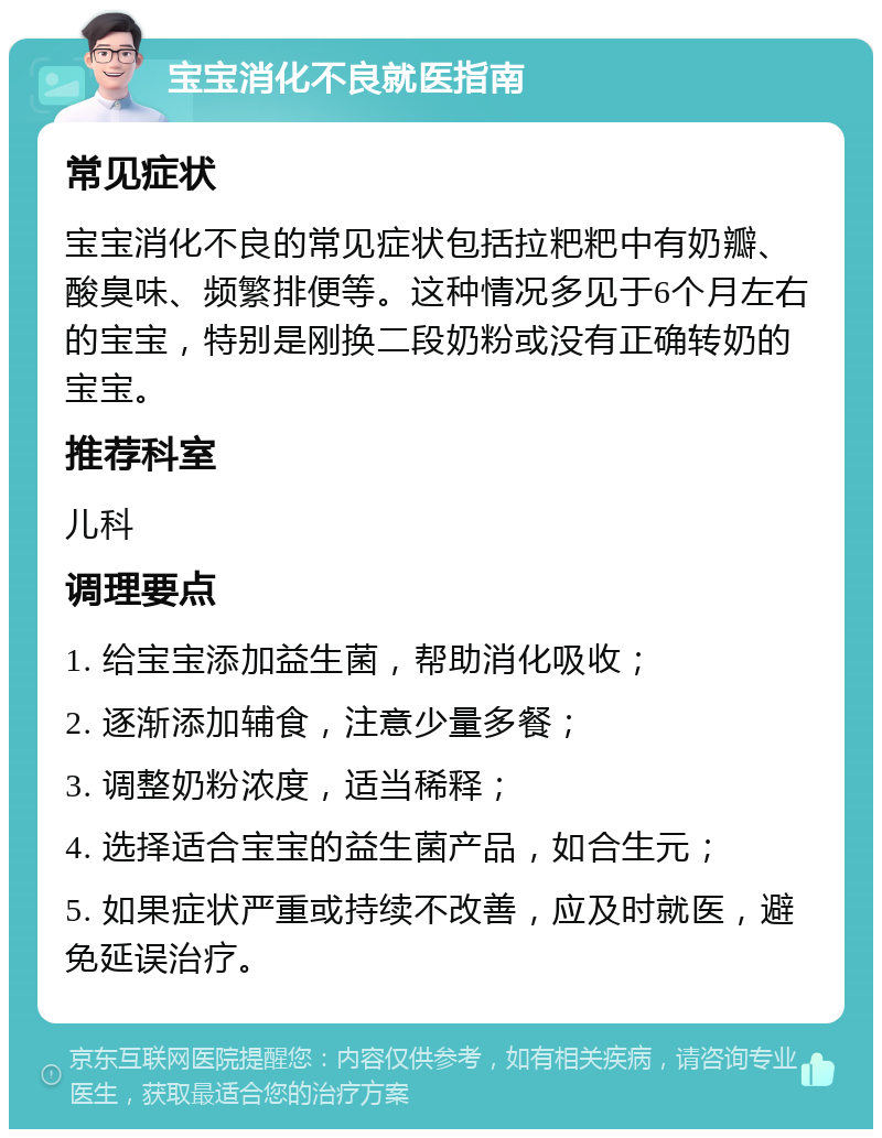 宝宝消化不良就医指南 常见症状 宝宝消化不良的常见症状包括拉粑粑中有奶瓣、酸臭味、频繁排便等。这种情况多见于6个月左右的宝宝，特别是刚换二段奶粉或没有正确转奶的宝宝。 推荐科室 儿科 调理要点 1. 给宝宝添加益生菌，帮助消化吸收； 2. 逐渐添加辅食，注意少量多餐； 3. 调整奶粉浓度，适当稀释； 4. 选择适合宝宝的益生菌产品，如合生元； 5. 如果症状严重或持续不改善，应及时就医，避免延误治疗。