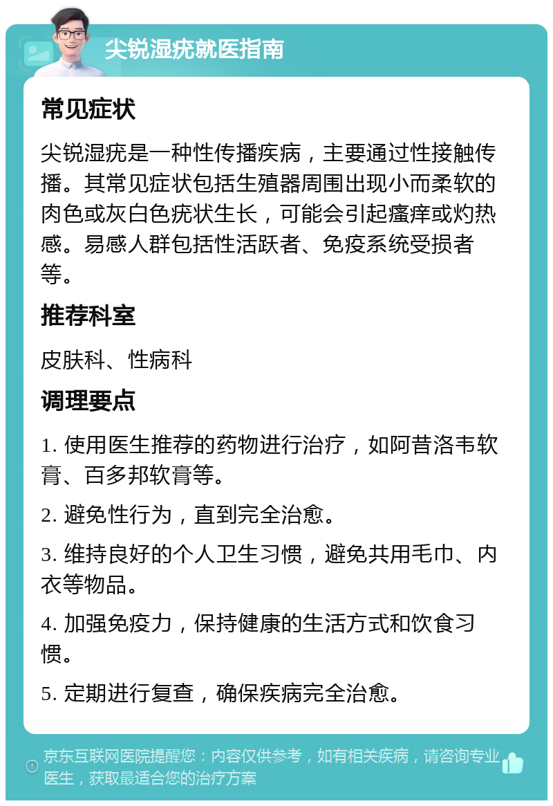 尖锐湿疣就医指南 常见症状 尖锐湿疣是一种性传播疾病，主要通过性接触传播。其常见症状包括生殖器周围出现小而柔软的肉色或灰白色疣状生长，可能会引起瘙痒或灼热感。易感人群包括性活跃者、免疫系统受损者等。 推荐科室 皮肤科、性病科 调理要点 1. 使用医生推荐的药物进行治疗，如阿昔洛韦软膏、百多邦软膏等。 2. 避免性行为，直到完全治愈。 3. 维持良好的个人卫生习惯，避免共用毛巾、内衣等物品。 4. 加强免疫力，保持健康的生活方式和饮食习惯。 5. 定期进行复查，确保疾病完全治愈。