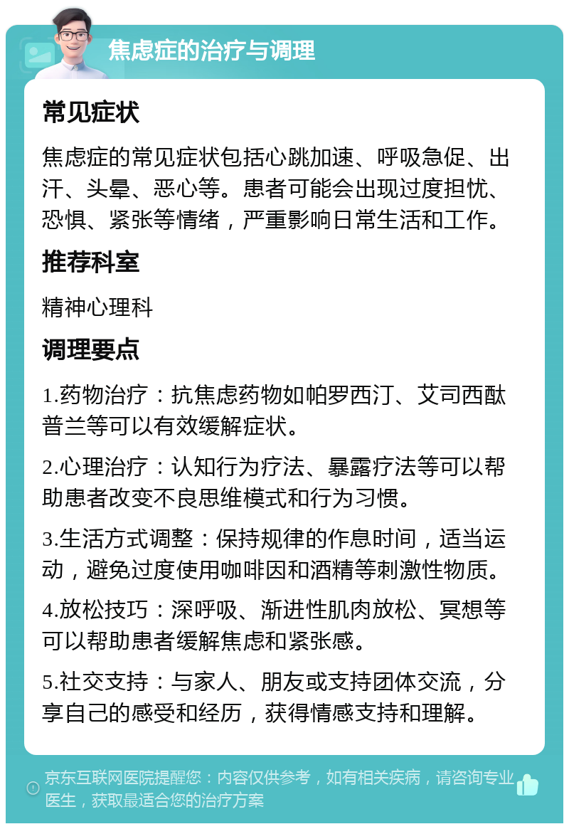 焦虑症的治疗与调理 常见症状 焦虑症的常见症状包括心跳加速、呼吸急促、出汗、头晕、恶心等。患者可能会出现过度担忧、恐惧、紧张等情绪，严重影响日常生活和工作。 推荐科室 精神心理科 调理要点 1.药物治疗：抗焦虑药物如帕罗西汀、艾司西酞普兰等可以有效缓解症状。 2.心理治疗：认知行为疗法、暴露疗法等可以帮助患者改变不良思维模式和行为习惯。 3.生活方式调整：保持规律的作息时间，适当运动，避免过度使用咖啡因和酒精等刺激性物质。 4.放松技巧：深呼吸、渐进性肌肉放松、冥想等可以帮助患者缓解焦虑和紧张感。 5.社交支持：与家人、朋友或支持团体交流，分享自己的感受和经历，获得情感支持和理解。