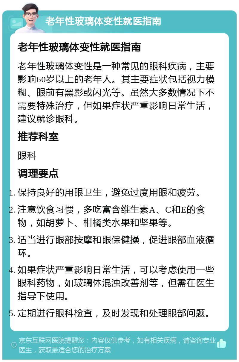 老年性玻璃体变性就医指南 老年性玻璃体变性就医指南 老年性玻璃体变性是一种常见的眼科疾病，主要影响60岁以上的老年人。其主要症状包括视力模糊、眼前有黑影或闪光等。虽然大多数情况下不需要特殊治疗，但如果症状严重影响日常生活，建议就诊眼科。 推荐科室 眼科 调理要点 保持良好的用眼卫生，避免过度用眼和疲劳。 注意饮食习惯，多吃富含维生素A、C和E的食物，如胡萝卜、柑橘类水果和坚果等。 适当进行眼部按摩和眼保健操，促进眼部血液循环。 如果症状严重影响日常生活，可以考虑使用一些眼科药物，如玻璃体混浊改善剂等，但需在医生指导下使用。 定期进行眼科检查，及时发现和处理眼部问题。