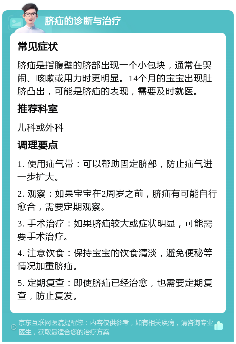 脐疝的诊断与治疗 常见症状 脐疝是指腹壁的脐部出现一个小包块，通常在哭闹、咳嗽或用力时更明显。14个月的宝宝出现肚脐凸出，可能是脐疝的表现，需要及时就医。 推荐科室 儿科或外科 调理要点 1. 使用疝气带：可以帮助固定脐部，防止疝气进一步扩大。 2. 观察：如果宝宝在2周岁之前，脐疝有可能自行愈合，需要定期观察。 3. 手术治疗：如果脐疝较大或症状明显，可能需要手术治疗。 4. 注意饮食：保持宝宝的饮食清淡，避免便秘等情况加重脐疝。 5. 定期复查：即使脐疝已经治愈，也需要定期复查，防止复发。