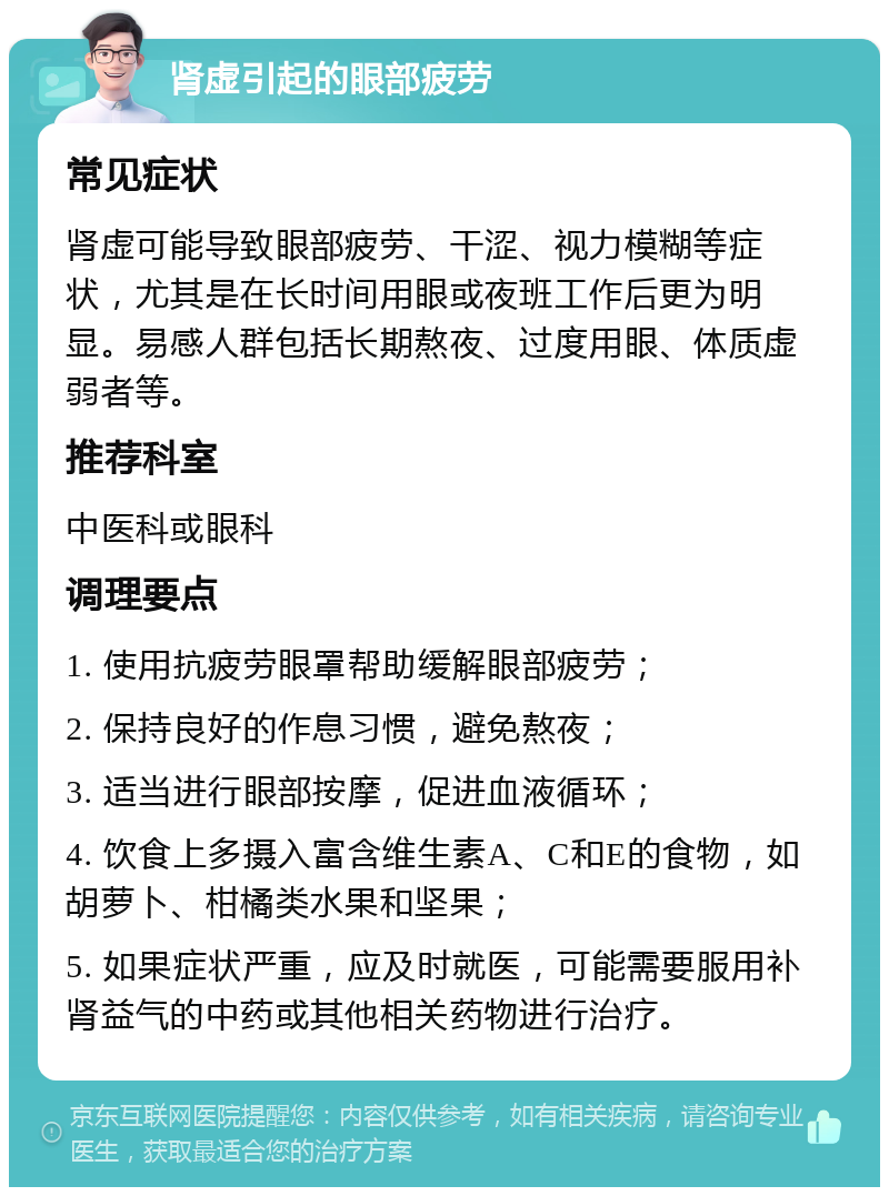 肾虚引起的眼部疲劳 常见症状 肾虚可能导致眼部疲劳、干涩、视力模糊等症状，尤其是在长时间用眼或夜班工作后更为明显。易感人群包括长期熬夜、过度用眼、体质虚弱者等。 推荐科室 中医科或眼科 调理要点 1. 使用抗疲劳眼罩帮助缓解眼部疲劳； 2. 保持良好的作息习惯，避免熬夜； 3. 适当进行眼部按摩，促进血液循环； 4. 饮食上多摄入富含维生素A、C和E的食物，如胡萝卜、柑橘类水果和坚果； 5. 如果症状严重，应及时就医，可能需要服用补肾益气的中药或其他相关药物进行治疗。