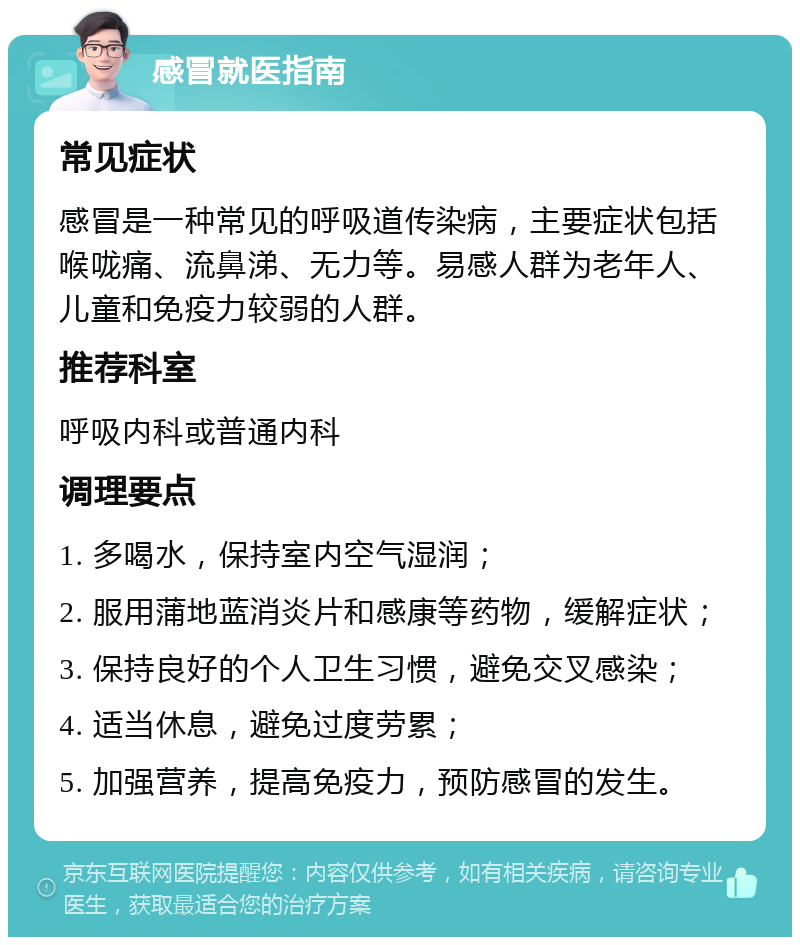 感冒就医指南 常见症状 感冒是一种常见的呼吸道传染病，主要症状包括喉咙痛、流鼻涕、无力等。易感人群为老年人、儿童和免疫力较弱的人群。 推荐科室 呼吸内科或普通内科 调理要点 1. 多喝水，保持室内空气湿润； 2. 服用蒲地蓝消炎片和感康等药物，缓解症状； 3. 保持良好的个人卫生习惯，避免交叉感染； 4. 适当休息，避免过度劳累； 5. 加强营养，提高免疫力，预防感冒的发生。