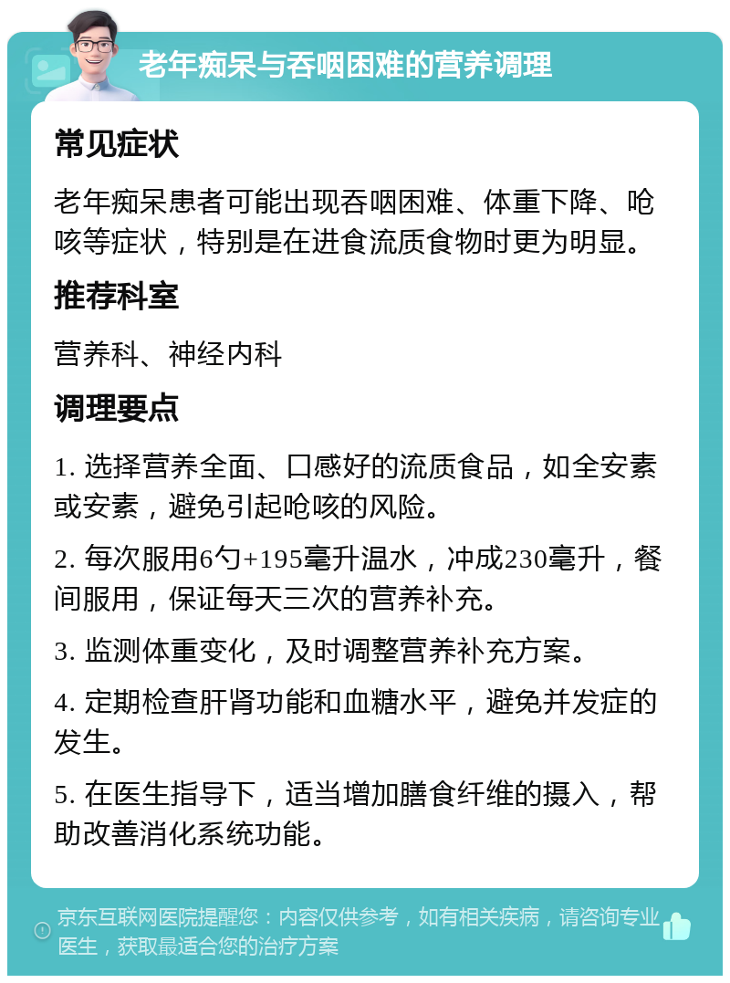 老年痴呆与吞咽困难的营养调理 常见症状 老年痴呆患者可能出现吞咽困难、体重下降、呛咳等症状，特别是在进食流质食物时更为明显。 推荐科室 营养科、神经内科 调理要点 1. 选择营养全面、口感好的流质食品，如全安素或安素，避免引起呛咳的风险。 2. 每次服用6勺+195毫升温水，冲成230毫升，餐间服用，保证每天三次的营养补充。 3. 监测体重变化，及时调整营养补充方案。 4. 定期检查肝肾功能和血糖水平，避免并发症的发生。 5. 在医生指导下，适当增加膳食纤维的摄入，帮助改善消化系统功能。