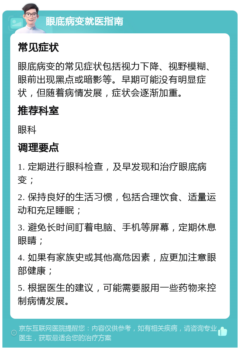 眼底病变就医指南 常见症状 眼底病变的常见症状包括视力下降、视野模糊、眼前出现黑点或暗影等。早期可能没有明显症状，但随着病情发展，症状会逐渐加重。 推荐科室 眼科 调理要点 1. 定期进行眼科检查，及早发现和治疗眼底病变； 2. 保持良好的生活习惯，包括合理饮食、适量运动和充足睡眠； 3. 避免长时间盯着电脑、手机等屏幕，定期休息眼睛； 4. 如果有家族史或其他高危因素，应更加注意眼部健康； 5. 根据医生的建议，可能需要服用一些药物来控制病情发展。