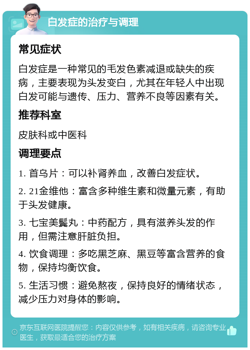 白发症的治疗与调理 常见症状 白发症是一种常见的毛发色素减退或缺失的疾病，主要表现为头发变白，尤其在年轻人中出现白发可能与遗传、压力、营养不良等因素有关。 推荐科室 皮肤科或中医科 调理要点 1. 首乌片：可以补肾养血，改善白发症状。 2. 21金维他：富含多种维生素和微量元素，有助于头发健康。 3. 七宝美鬓丸：中药配方，具有滋养头发的作用，但需注意肝脏负担。 4. 饮食调理：多吃黑芝麻、黑豆等富含营养的食物，保持均衡饮食。 5. 生活习惯：避免熬夜，保持良好的情绪状态，减少压力对身体的影响。