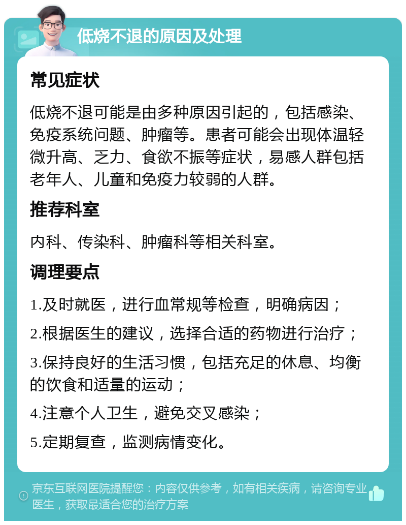 低烧不退的原因及处理 常见症状 低烧不退可能是由多种原因引起的，包括感染、免疫系统问题、肿瘤等。患者可能会出现体温轻微升高、乏力、食欲不振等症状，易感人群包括老年人、儿童和免疫力较弱的人群。 推荐科室 内科、传染科、肿瘤科等相关科室。 调理要点 1.及时就医，进行血常规等检查，明确病因； 2.根据医生的建议，选择合适的药物进行治疗； 3.保持良好的生活习惯，包括充足的休息、均衡的饮食和适量的运动； 4.注意个人卫生，避免交叉感染； 5.定期复查，监测病情变化。