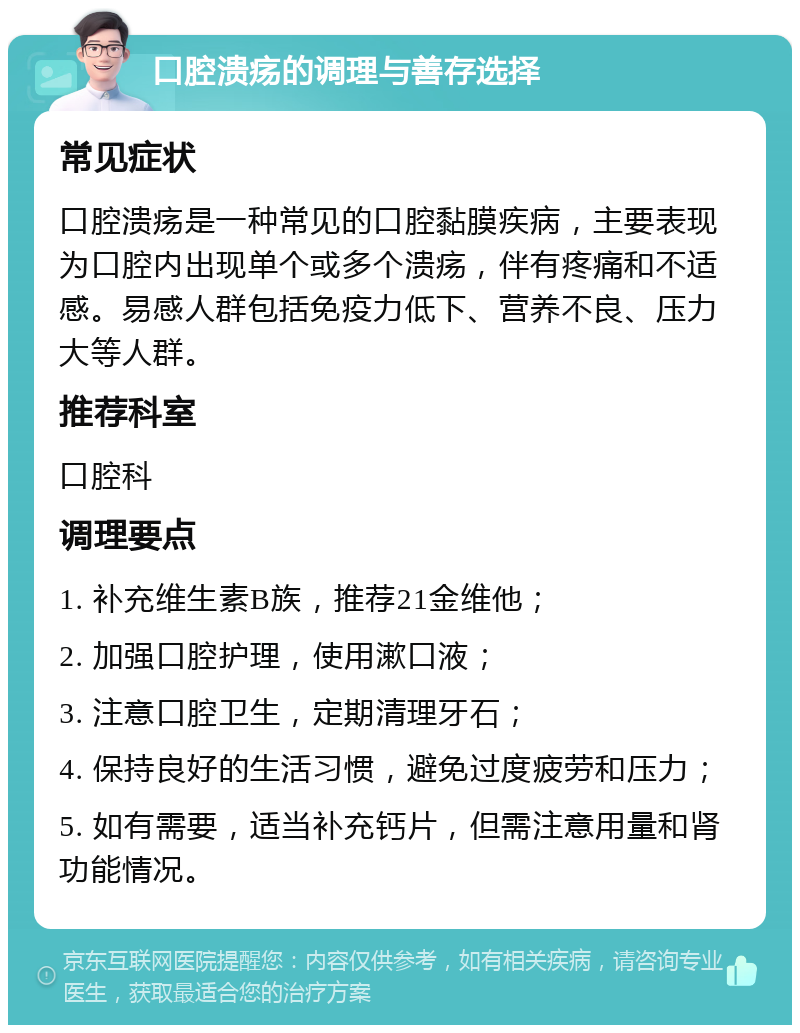 口腔溃疡的调理与善存选择 常见症状 口腔溃疡是一种常见的口腔黏膜疾病，主要表现为口腔内出现单个或多个溃疡，伴有疼痛和不适感。易感人群包括免疫力低下、营养不良、压力大等人群。 推荐科室 口腔科 调理要点 1. 补充维生素B族，推荐21金维他； 2. 加强口腔护理，使用漱口液； 3. 注意口腔卫生，定期清理牙石； 4. 保持良好的生活习惯，避免过度疲劳和压力； 5. 如有需要，适当补充钙片，但需注意用量和肾功能情况。