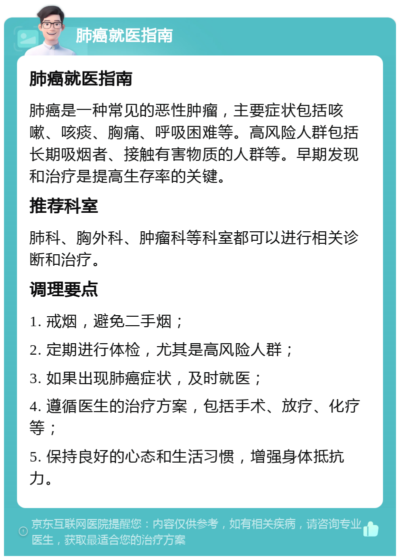 肺癌就医指南 肺癌就医指南 肺癌是一种常见的恶性肿瘤，主要症状包括咳嗽、咳痰、胸痛、呼吸困难等。高风险人群包括长期吸烟者、接触有害物质的人群等。早期发现和治疗是提高生存率的关键。 推荐科室 肺科、胸外科、肿瘤科等科室都可以进行相关诊断和治疗。 调理要点 1. 戒烟，避免二手烟； 2. 定期进行体检，尤其是高风险人群； 3. 如果出现肺癌症状，及时就医； 4. 遵循医生的治疗方案，包括手术、放疗、化疗等； 5. 保持良好的心态和生活习惯，增强身体抵抗力。