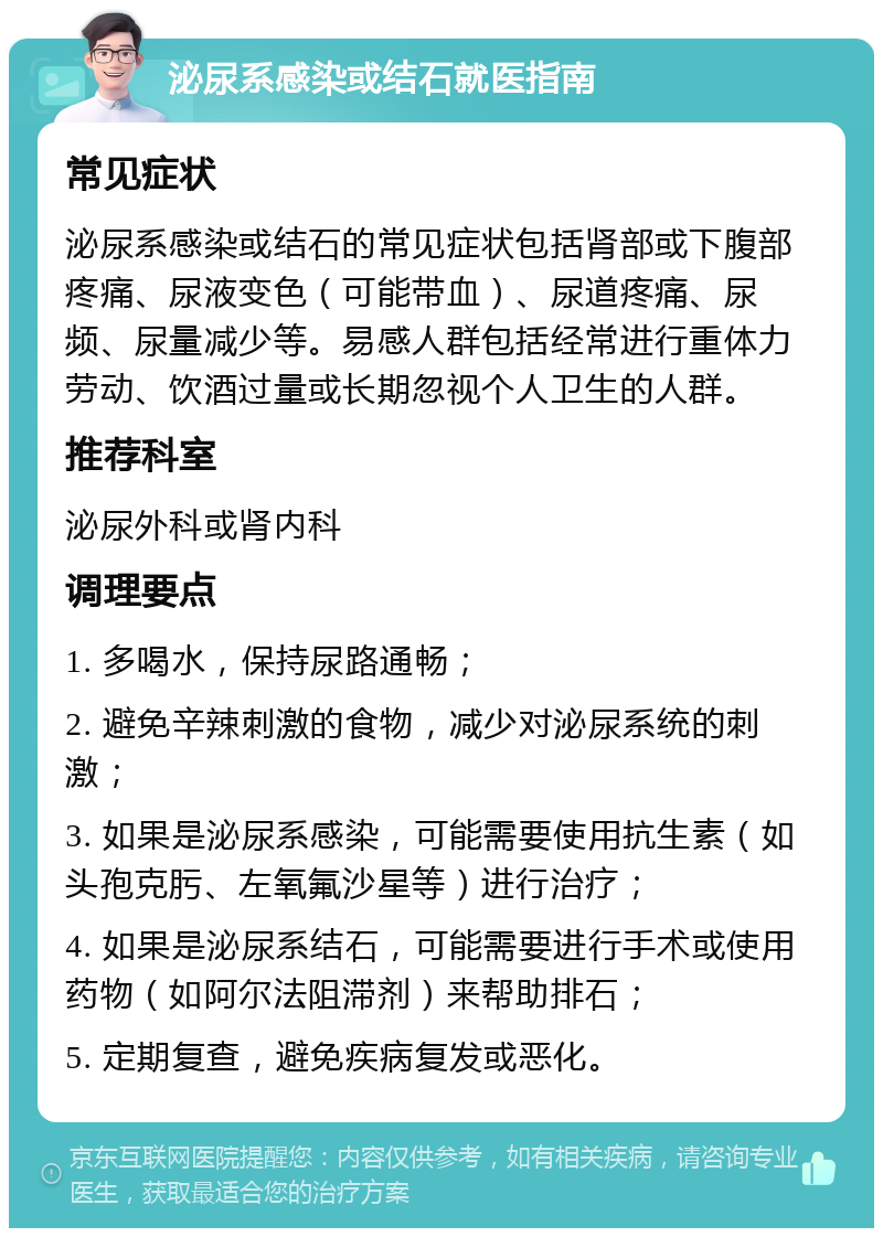 泌尿系感染或结石就医指南 常见症状 泌尿系感染或结石的常见症状包括肾部或下腹部疼痛、尿液变色（可能带血）、尿道疼痛、尿频、尿量减少等。易感人群包括经常进行重体力劳动、饮酒过量或长期忽视个人卫生的人群。 推荐科室 泌尿外科或肾内科 调理要点 1. 多喝水，保持尿路通畅； 2. 避免辛辣刺激的食物，减少对泌尿系统的刺激； 3. 如果是泌尿系感染，可能需要使用抗生素（如头孢克肟、左氧氟沙星等）进行治疗； 4. 如果是泌尿系结石，可能需要进行手术或使用药物（如阿尔法阻滞剂）来帮助排石； 5. 定期复查，避免疾病复发或恶化。