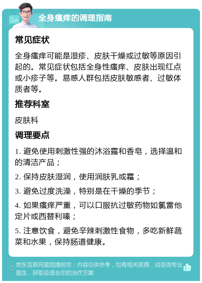 全身瘙痒的调理指南 常见症状 全身瘙痒可能是湿疹、皮肤干燥或过敏等原因引起的。常见症状包括全身性瘙痒、皮肤出现红点或小疹子等。易感人群包括皮肤敏感者、过敏体质者等。 推荐科室 皮肤科 调理要点 1. 避免使用刺激性强的沐浴露和香皂，选择温和的清洁产品； 2. 保持皮肤湿润，使用润肤乳或霜； 3. 避免过度洗澡，特别是在干燥的季节； 4. 如果瘙痒严重，可以口服抗过敏药物如氯雷他定片或西替利嗪； 5. 注意饮食，避免辛辣刺激性食物，多吃新鲜蔬菜和水果，保持肠道健康。