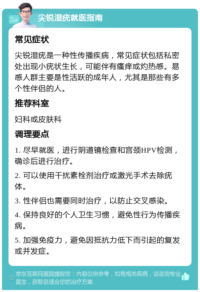 尖锐湿疣就医指南 常见症状 尖锐湿疣是一种性传播疾病，常见症状包括私密处出现小疣状生长，可能伴有瘙痒或灼热感。易感人群主要是性活跃的成年人，尤其是那些有多个性伴侣的人。 推荐科室 妇科或皮肤科 调理要点 1. 尽早就医，进行阴道镜检查和宫颈HPV检测，确诊后进行治疗。 2. 可以使用干扰素栓剂治疗或激光手术去除疣体。 3. 性伴侣也需要同时治疗，以防止交叉感染。 4. 保持良好的个人卫生习惯，避免性行为传播疾病。 5. 加强免疫力，避免因抵抗力低下而引起的复发或并发症。