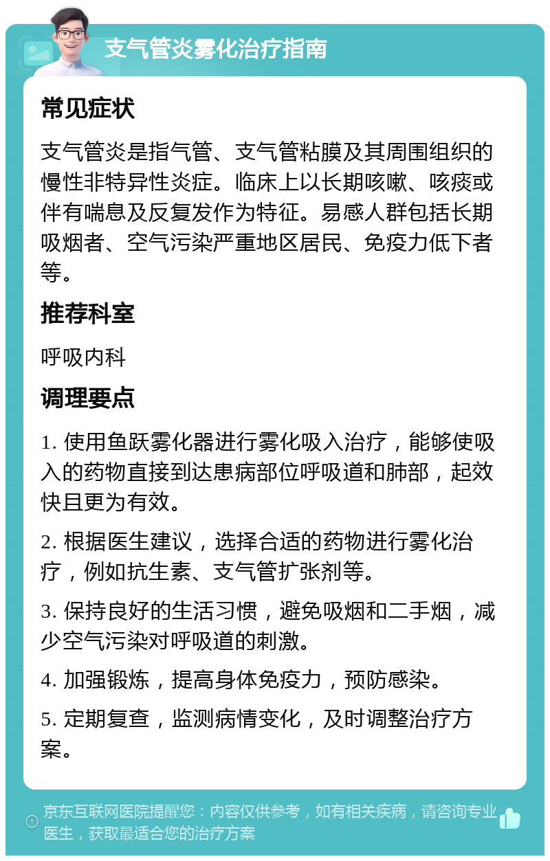 支气管炎雾化治疗指南 常见症状 支气管炎是指气管、支气管粘膜及其周围组织的慢性非特异性炎症。临床上以长期咳嗽、咳痰或伴有喘息及反复发作为特征。易感人群包括长期吸烟者、空气污染严重地区居民、免疫力低下者等。 推荐科室 呼吸内科 调理要点 1. 使用鱼跃雾化器进行雾化吸入治疗，能够使吸入的药物直接到达患病部位呼吸道和肺部，起效快且更为有效。 2. 根据医生建议，选择合适的药物进行雾化治疗，例如抗生素、支气管扩张剂等。 3. 保持良好的生活习惯，避免吸烟和二手烟，减少空气污染对呼吸道的刺激。 4. 加强锻炼，提高身体免疫力，预防感染。 5. 定期复查，监测病情变化，及时调整治疗方案。