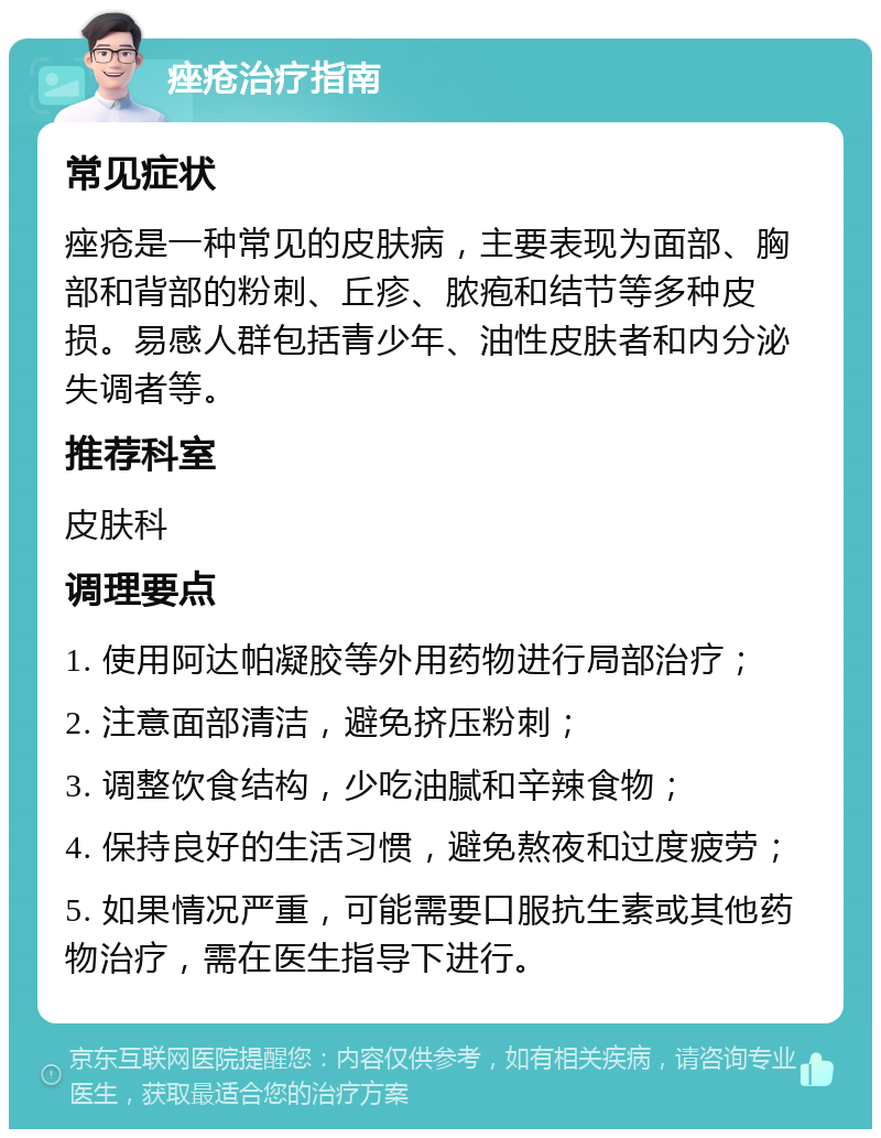 痤疮治疗指南 常见症状 痤疮是一种常见的皮肤病，主要表现为面部、胸部和背部的粉刺、丘疹、脓疱和结节等多种皮损。易感人群包括青少年、油性皮肤者和内分泌失调者等。 推荐科室 皮肤科 调理要点 1. 使用阿达帕凝胶等外用药物进行局部治疗； 2. 注意面部清洁，避免挤压粉刺； 3. 调整饮食结构，少吃油腻和辛辣食物； 4. 保持良好的生活习惯，避免熬夜和过度疲劳； 5. 如果情况严重，可能需要口服抗生素或其他药物治疗，需在医生指导下进行。