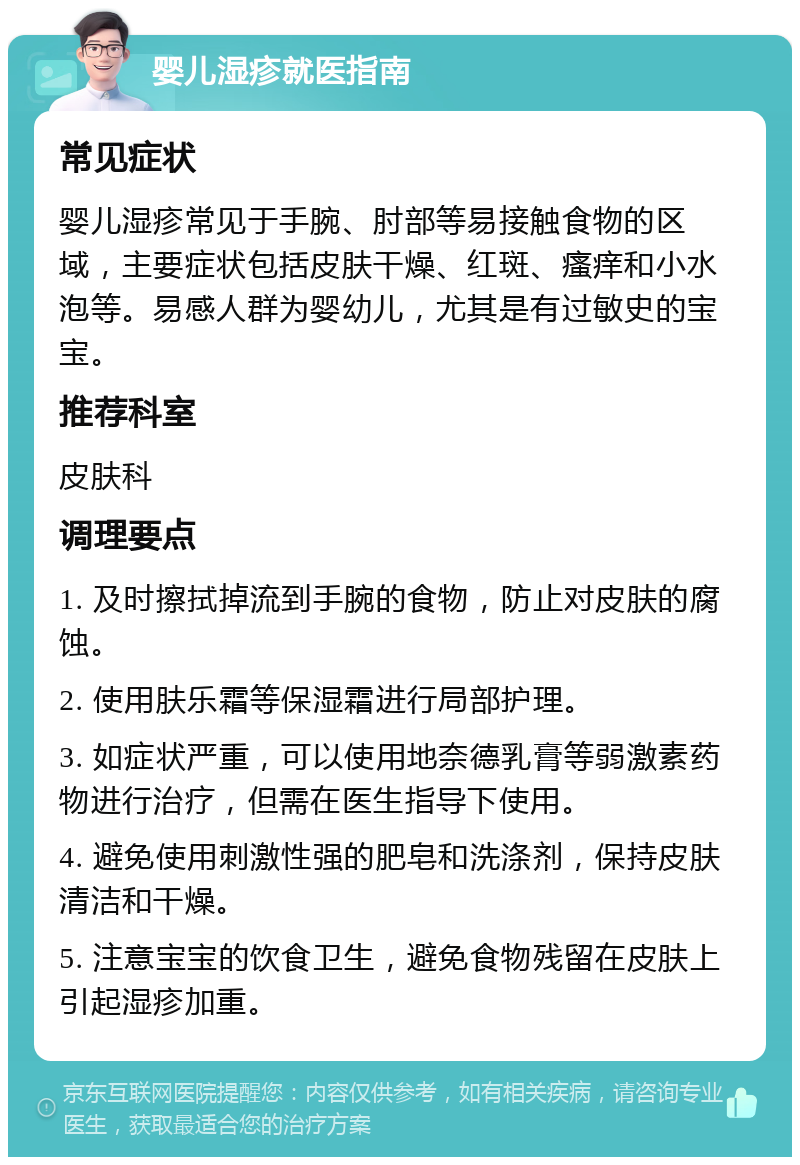 婴儿湿疹就医指南 常见症状 婴儿湿疹常见于手腕、肘部等易接触食物的区域，主要症状包括皮肤干燥、红斑、瘙痒和小水泡等。易感人群为婴幼儿，尤其是有过敏史的宝宝。 推荐科室 皮肤科 调理要点 1. 及时擦拭掉流到手腕的食物，防止对皮肤的腐蚀。 2. 使用肤乐霜等保湿霜进行局部护理。 3. 如症状严重，可以使用地奈德乳膏等弱激素药物进行治疗，但需在医生指导下使用。 4. 避免使用刺激性强的肥皂和洗涤剂，保持皮肤清洁和干燥。 5. 注意宝宝的饮食卫生，避免食物残留在皮肤上引起湿疹加重。