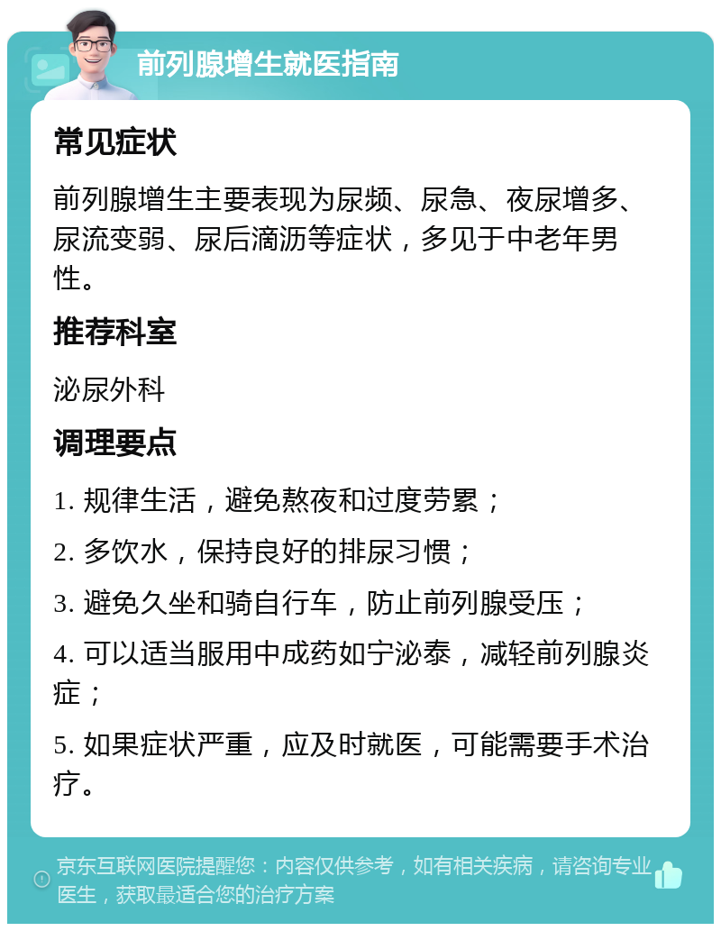 前列腺增生就医指南 常见症状 前列腺增生主要表现为尿频、尿急、夜尿增多、尿流变弱、尿后滴沥等症状，多见于中老年男性。 推荐科室 泌尿外科 调理要点 1. 规律生活，避免熬夜和过度劳累； 2. 多饮水，保持良好的排尿习惯； 3. 避免久坐和骑自行车，防止前列腺受压； 4. 可以适当服用中成药如宁泌泰，减轻前列腺炎症； 5. 如果症状严重，应及时就医，可能需要手术治疗。