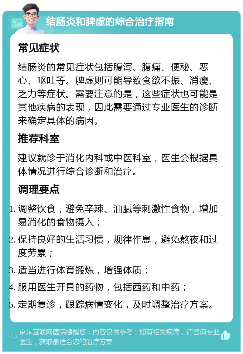 结肠炎和脾虚的综合治疗指南 常见症状 结肠炎的常见症状包括腹泻、腹痛、便秘、恶心、呕吐等。脾虚则可能导致食欲不振、消瘦、乏力等症状。需要注意的是，这些症状也可能是其他疾病的表现，因此需要通过专业医生的诊断来确定具体的病因。 推荐科室 建议就诊于消化内科或中医科室，医生会根据具体情况进行综合诊断和治疗。 调理要点 调整饮食，避免辛辣、油腻等刺激性食物，增加易消化的食物摄入； 保持良好的生活习惯，规律作息，避免熬夜和过度劳累； 适当进行体育锻炼，增强体质； 服用医生开具的药物，包括西药和中药； 定期复诊，跟踪病情变化，及时调整治疗方案。