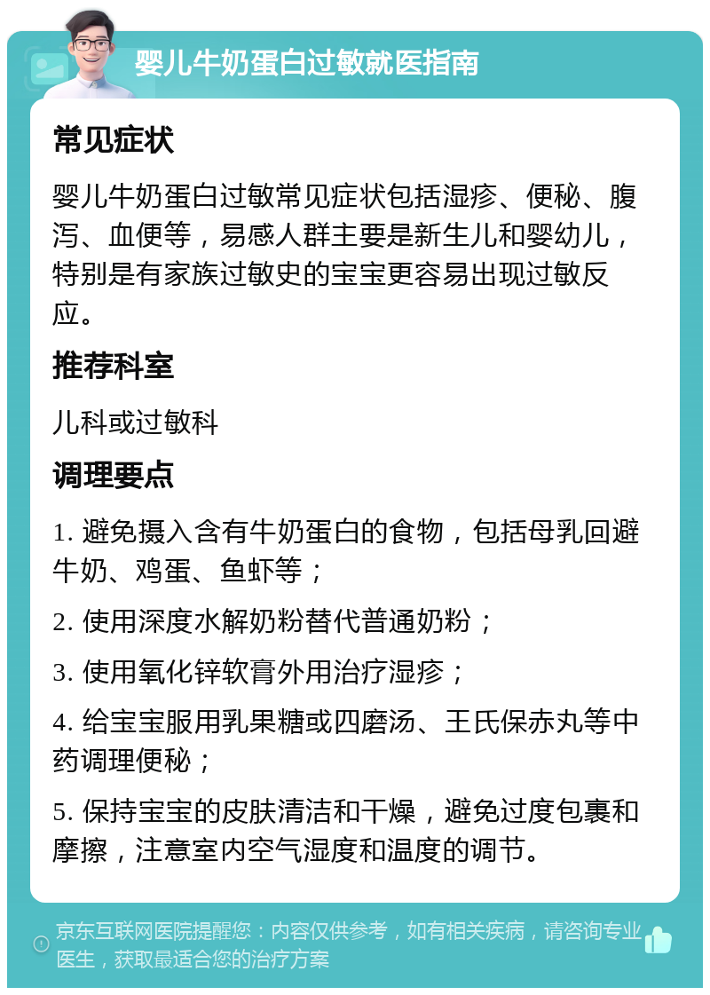 婴儿牛奶蛋白过敏就医指南 常见症状 婴儿牛奶蛋白过敏常见症状包括湿疹、便秘、腹泻、血便等，易感人群主要是新生儿和婴幼儿，特别是有家族过敏史的宝宝更容易出现过敏反应。 推荐科室 儿科或过敏科 调理要点 1. 避免摄入含有牛奶蛋白的食物，包括母乳回避牛奶、鸡蛋、鱼虾等； 2. 使用深度水解奶粉替代普通奶粉； 3. 使用氧化锌软膏外用治疗湿疹； 4. 给宝宝服用乳果糖或四磨汤、王氏保赤丸等中药调理便秘； 5. 保持宝宝的皮肤清洁和干燥，避免过度包裹和摩擦，注意室内空气湿度和温度的调节。