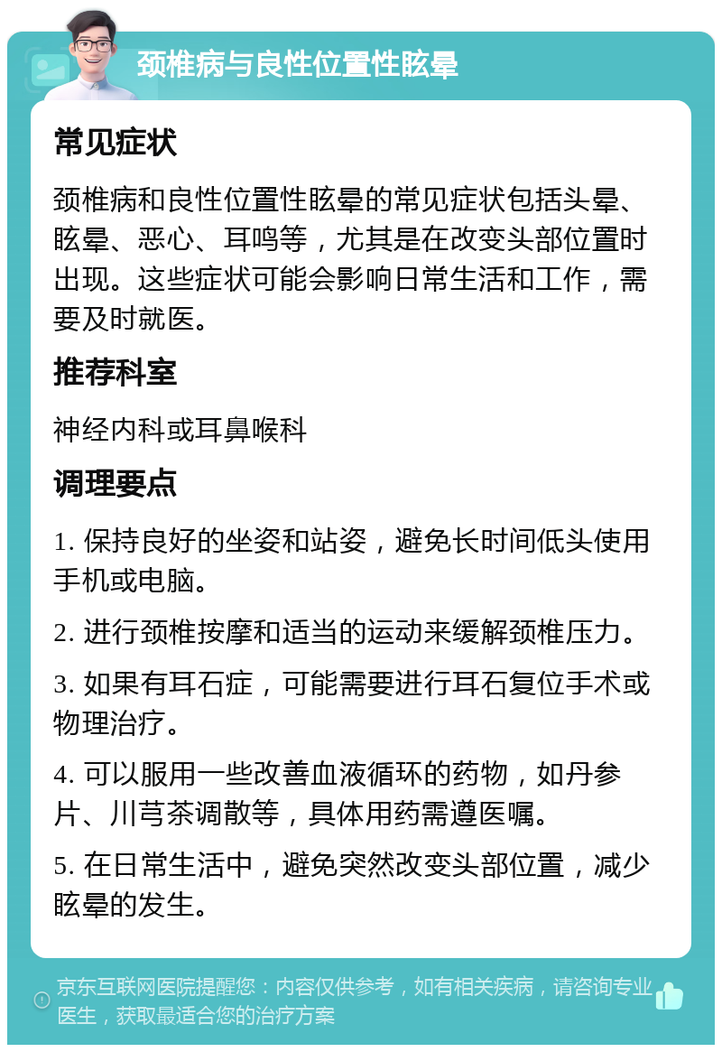 颈椎病与良性位置性眩晕 常见症状 颈椎病和良性位置性眩晕的常见症状包括头晕、眩晕、恶心、耳鸣等，尤其是在改变头部位置时出现。这些症状可能会影响日常生活和工作，需要及时就医。 推荐科室 神经内科或耳鼻喉科 调理要点 1. 保持良好的坐姿和站姿，避免长时间低头使用手机或电脑。 2. 进行颈椎按摩和适当的运动来缓解颈椎压力。 3. 如果有耳石症，可能需要进行耳石复位手术或物理治疗。 4. 可以服用一些改善血液循环的药物，如丹参片、川芎茶调散等，具体用药需遵医嘱。 5. 在日常生活中，避免突然改变头部位置，减少眩晕的发生。