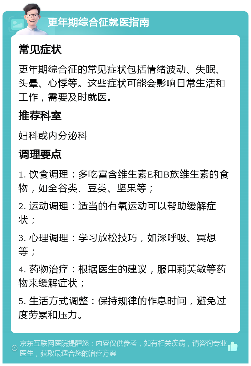 更年期综合征就医指南 常见症状 更年期综合征的常见症状包括情绪波动、失眠、头晕、心悸等。这些症状可能会影响日常生活和工作，需要及时就医。 推荐科室 妇科或内分泌科 调理要点 1. 饮食调理：多吃富含维生素E和B族维生素的食物，如全谷类、豆类、坚果等； 2. 运动调理：适当的有氧运动可以帮助缓解症状； 3. 心理调理：学习放松技巧，如深呼吸、冥想等； 4. 药物治疗：根据医生的建议，服用莉芙敏等药物来缓解症状； 5. 生活方式调整：保持规律的作息时间，避免过度劳累和压力。