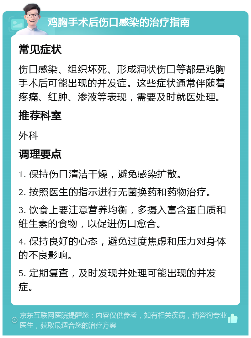 鸡胸手术后伤口感染的治疗指南 常见症状 伤口感染、组织坏死、形成洞状伤口等都是鸡胸手术后可能出现的并发症。这些症状通常伴随着疼痛、红肿、渗液等表现，需要及时就医处理。 推荐科室 外科 调理要点 1. 保持伤口清洁干燥，避免感染扩散。 2. 按照医生的指示进行无菌换药和药物治疗。 3. 饮食上要注意营养均衡，多摄入富含蛋白质和维生素的食物，以促进伤口愈合。 4. 保持良好的心态，避免过度焦虑和压力对身体的不良影响。 5. 定期复查，及时发现并处理可能出现的并发症。