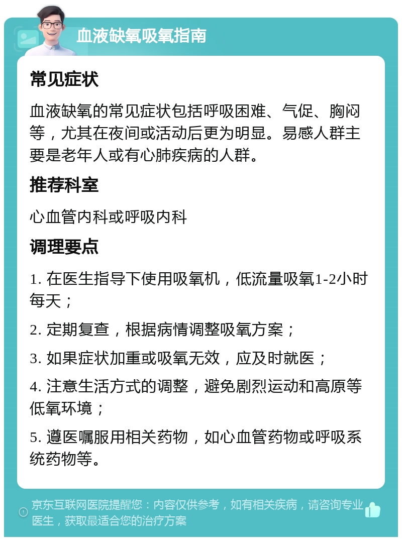 血液缺氧吸氧指南 常见症状 血液缺氧的常见症状包括呼吸困难、气促、胸闷等，尤其在夜间或活动后更为明显。易感人群主要是老年人或有心肺疾病的人群。 推荐科室 心血管内科或呼吸内科 调理要点 1. 在医生指导下使用吸氧机，低流量吸氧1-2小时每天； 2. 定期复查，根据病情调整吸氧方案； 3. 如果症状加重或吸氧无效，应及时就医； 4. 注意生活方式的调整，避免剧烈运动和高原等低氧环境； 5. 遵医嘱服用相关药物，如心血管药物或呼吸系统药物等。