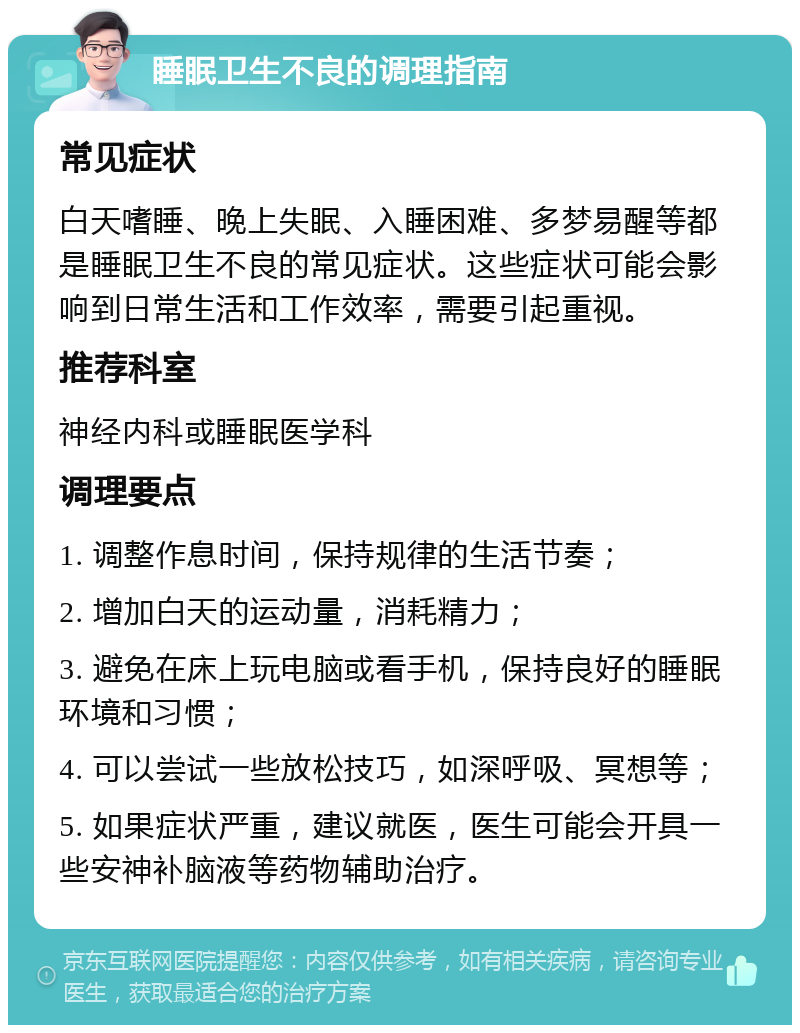 睡眠卫生不良的调理指南 常见症状 白天嗜睡、晚上失眠、入睡困难、多梦易醒等都是睡眠卫生不良的常见症状。这些症状可能会影响到日常生活和工作效率，需要引起重视。 推荐科室 神经内科或睡眠医学科 调理要点 1. 调整作息时间，保持规律的生活节奏； 2. 增加白天的运动量，消耗精力； 3. 避免在床上玩电脑或看手机，保持良好的睡眠环境和习惯； 4. 可以尝试一些放松技巧，如深呼吸、冥想等； 5. 如果症状严重，建议就医，医生可能会开具一些安神补脑液等药物辅助治疗。